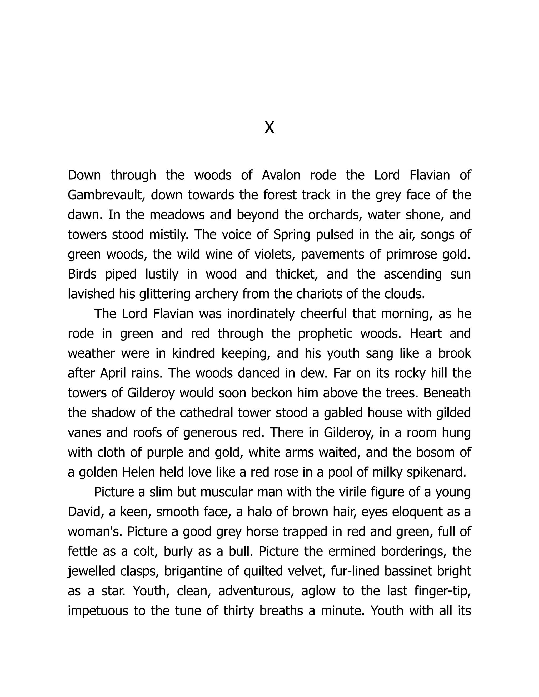 X Down through the woods of Avalon rode the Lord Flavian of Gambrevault, down towards the forest track in the grey face of the dawn. In the meadows and beyond the orchards, water shone, and towers stood mistily. The voice of Spring pulsed in the air, songs of green woods, the wild wine of violets, pavements of primrose gold. Birds piped lustily in wood and thicket, and the ascending sun lavished his glittering archery from the chariots of the clouds. The Lord Flavian was inordinately cheerful that morning, as he rode in green and red through the prophetic woods. Heart and weather were in kindred keeping, and his youth sang like a brook after April rains. The woods danced in dew. Far on its rocky hill the towers of Gilderoy would soon beckon him above the trees. Beneath the shadow of the cathedral tower stood a gabled house with gilded vanes and roofs of generous red. There in Gilderoy, in a room hung with cloth of purple and gold, white arms waited, and the bosom of a golden Helen held love like a red rose in a pool of milky spikenard. Picture a slim but muscular man with the virile figure of a young David, a keen, smooth face, a halo of brown hair, eyes eloquent as a woman's. Picture a good grey horse trapped in red and green, full of fettle as a colt, burly as a bull. Picture the ermined borderings, the jewelled clasps, brigantine of quilted velvet, fur-lined bassinet bright as a star. Youth, clean, adventurous, aglow to the last finger-tip, impetuous to the tune of thirty breaths a minute. Youth with all its 