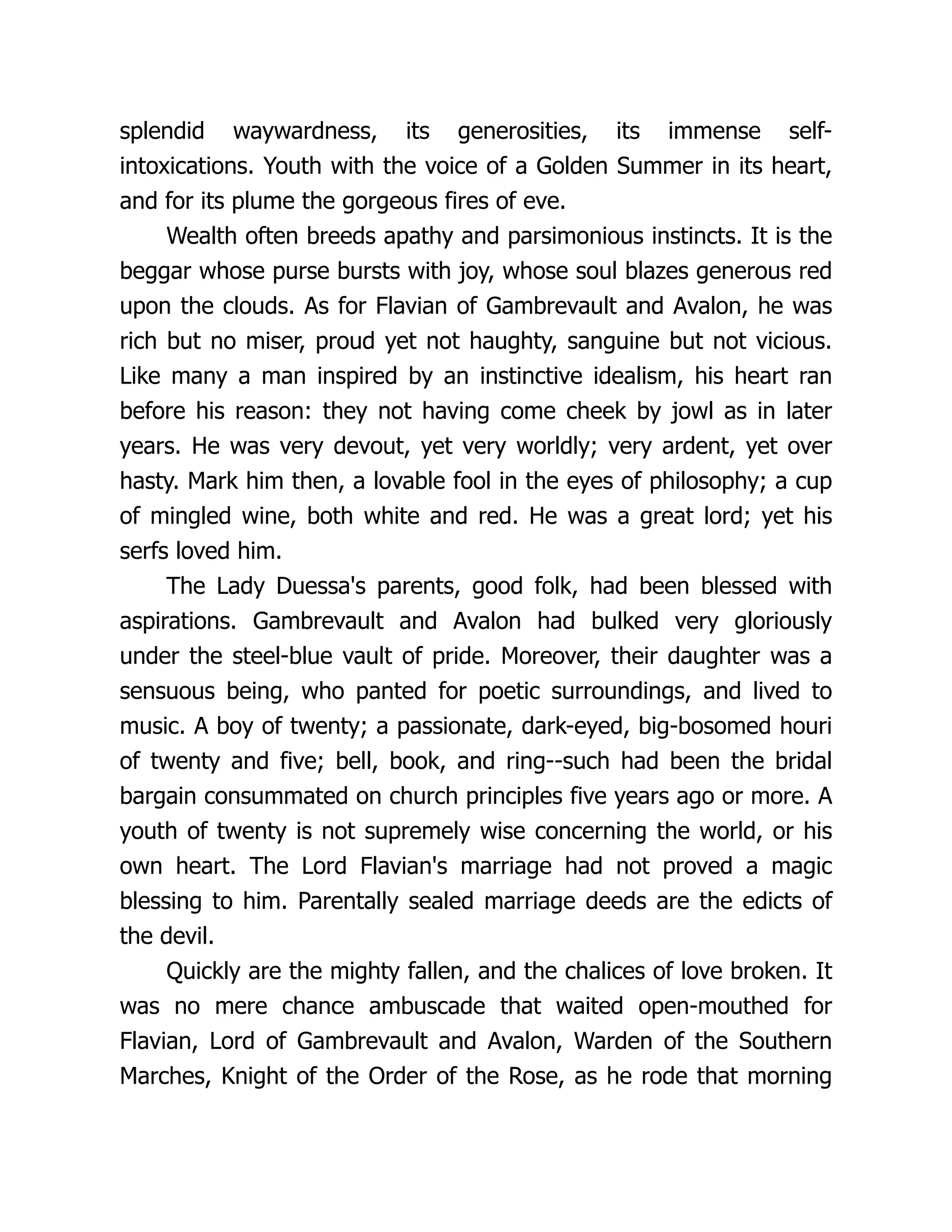 splendid waywardness, its generosities, its immense self- intoxications. Youth with the voice of a Golden Summer in its heart, and for its plume the gorgeous fires of eve. Wealth often breeds apathy and parsimonious instincts. It is the beggar whose purse bursts with joy, whose soul blazes generous red upon the clouds. As for Flavian of Gambrevault and Avalon, he was rich but no miser, proud yet not haughty, sanguine but not vicious. Like many a man inspired by an instinctive idealism, his heart ran before his reason: they not having come cheek by jowl as in later years. He was very devout, yet very worldly; very ardent, yet over hasty. Mark him then, a lovable fool in the eyes of philosophy; a cup of mingled wine, both white and red. He was a great lord; yet his serfs loved him. The Lady Duessa's parents, good folk, had been blessed with aspirations. Gambrevault and Avalon had bulked very gloriously under the steel-blue vault of pride. Moreover, their daughter was a sensuous being, who panted for poetic surroundings, and lived to music. A boy of twenty; a passionate, dark-eyed, big-bosomed houri of twenty and five; bell, book, and ring--such had been the bridal bargain consummated on church principles five years ago or more. A youth of twenty is not supremely wise concerning the world, or his own heart. The Lord Flavian's marriage had not proved a magic blessing to him. Parentally sealed marriage deeds are the edicts of the devil. Quickly are the mighty fallen, and the chalices of love broken. It was no mere chance ambuscade that waited open-mouthed for Flavian, Lord of Gambrevault and Avalon, Warden of the Southern Marches, Knight of the Order of the Rose, as he rode that morning 