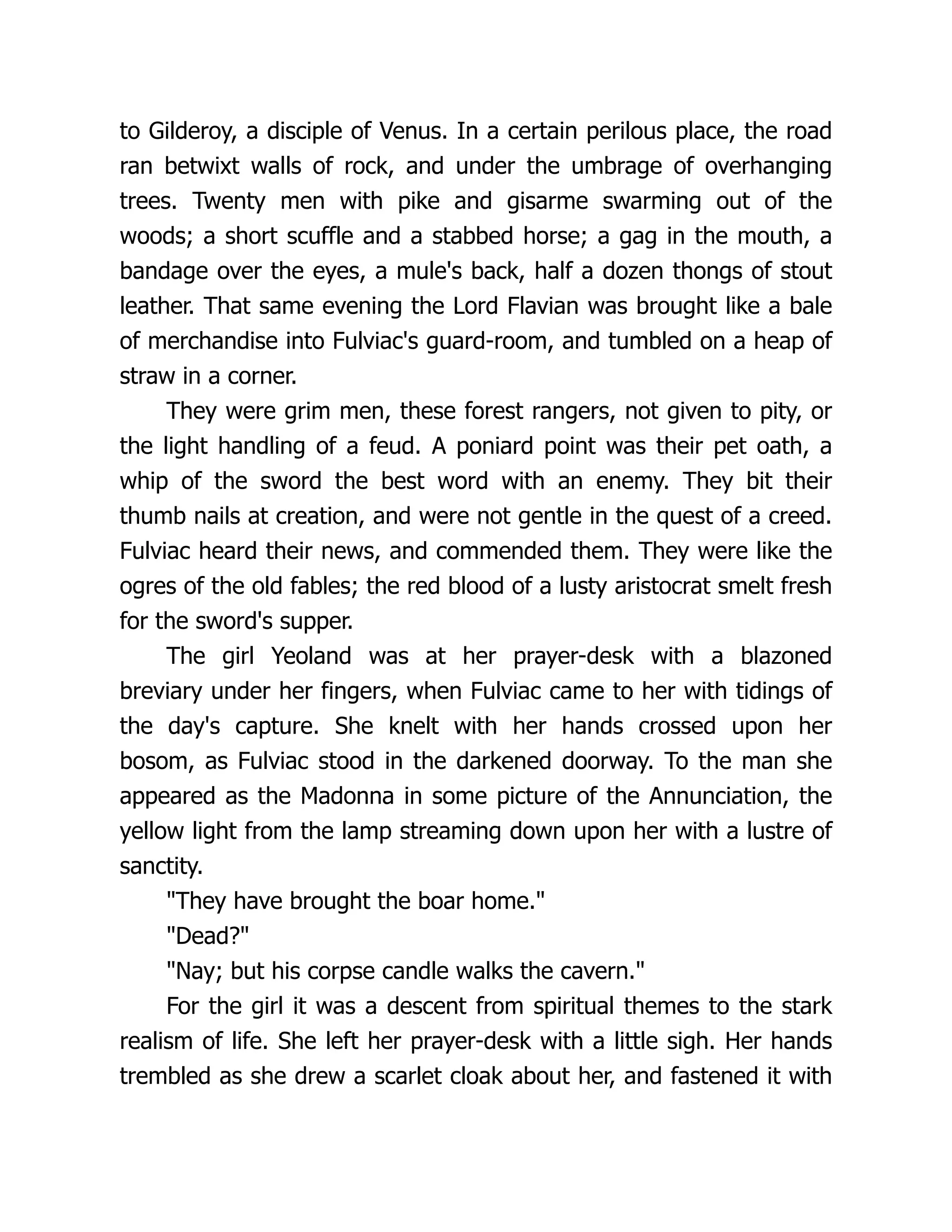 to Gilderoy, a disciple of Venus. In a certain perilous place, the road ran betwixt walls of rock, and under the umbrage of overhanging trees. Twenty men with pike and gisarme swarming out of the woods; a short scuffle and a stabbed horse; a gag in the mouth, a bandage over the eyes, a mule's back, half a dozen thongs of stout leather. That same evening the Lord Flavian was brought like a bale of merchandise into Fulviac's guard-room, and tumbled on a heap of straw in a corner. They were grim men, these forest rangers, not given to pity, or the light handling of a feud. A poniard point was their pet oath, a whip of the sword the best word with an enemy. They bit their thumb nails at creation, and were not gentle in the quest of a creed. Fulviac heard their news, and commended them. They were like the ogres of the old fables; the red blood of a lusty aristocrat smelt fresh for the sword's supper. The girl Yeoland was at her prayer-desk with a blazoned breviary under her fingers, when Fulviac came to her with tidings of the day's capture. She knelt with her hands crossed upon her bosom, as Fulviac stood in the darkened doorway. To the man she appeared as the Madonna in some picture of the Annunciation, the yellow light from the lamp streaming down upon her with a lustre of sanctity. They have brought the boar home. Dead? Nay; but his corpse candle walks the cavern. For the girl it was a descent from spiritual themes to the stark realism of life. She left her prayer-desk with a little sigh. Her hands trembled as she drew a scarlet cloak about her, and fastened it with 