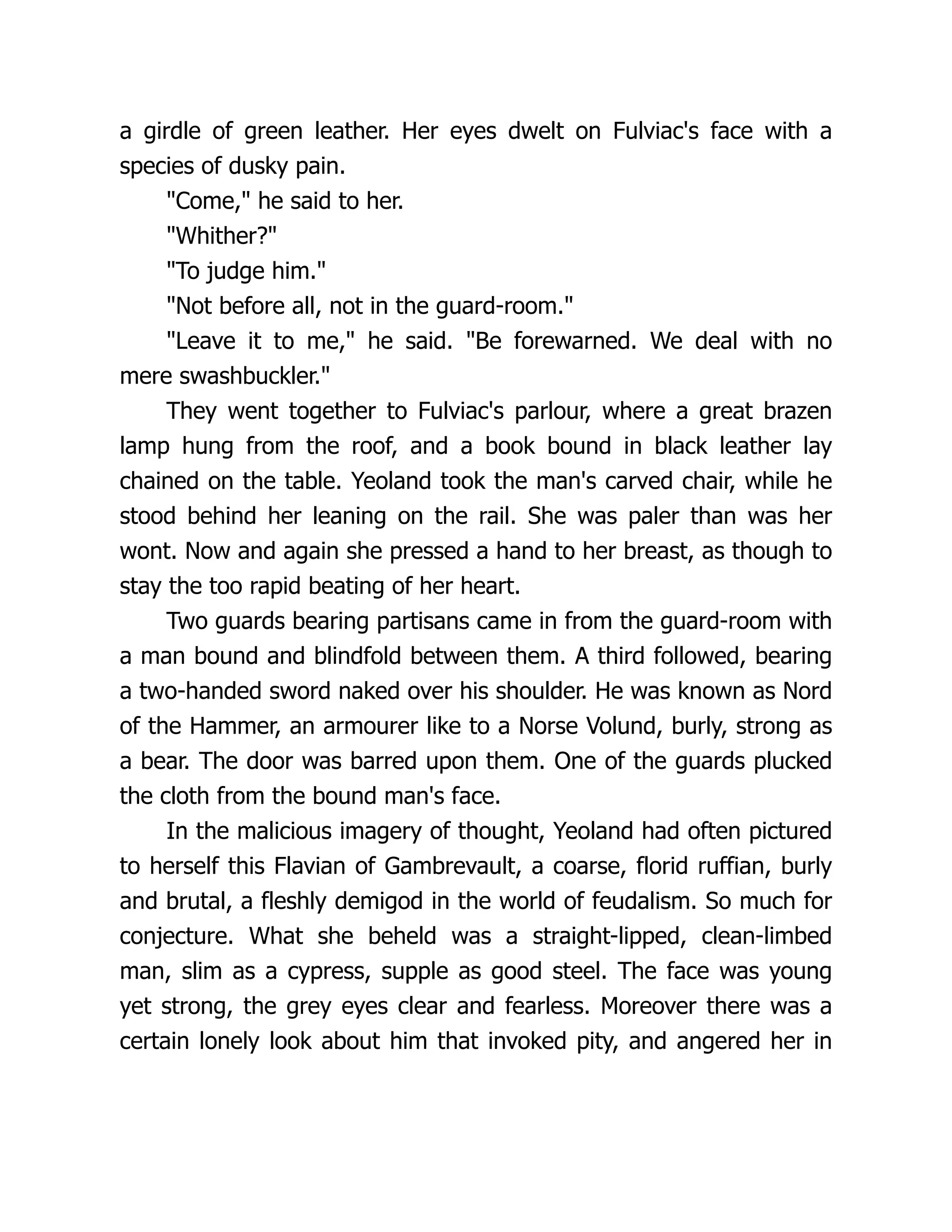 a girdle of green leather. Her eyes dwelt on Fulviac's face with a species of dusky pain. Come, he said to her. Whither? To judge him. Not before all, not in the guard-room. Leave it to me, he said. Be forewarned. We deal with no mere swashbuckler. They went together to Fulviac's parlour, where a great brazen lamp hung from the roof, and a book bound in black leather lay chained on the table. Yeoland took the man's carved chair, while he stood behind her leaning on the rail. She was paler than was her wont. Now and again she pressed a hand to her breast, as though to stay the too rapid beating of her heart. Two guards bearing partisans came in from the guard-room with a man bound and blindfold between them. A third followed, bearing a two-handed sword naked over his shoulder. He was known as Nord of the Hammer, an armourer like to a Norse Volund, burly, strong as a bear. The door was barred upon them. One of the guards plucked the cloth from the bound man's face. In the malicious imagery of thought, Yeoland had often pictured to herself this Flavian of Gambrevault, a coarse, florid ruffian, burly and brutal, a fleshly demigod in the world of feudalism. So much for conjecture. What she beheld was a straight-lipped, clean-limbed man, slim as a cypress, supple as good steel. The face was young yet strong, the grey eyes clear and fearless. Moreover there was a certain lonely look about him that invoked pity, and angered her in 