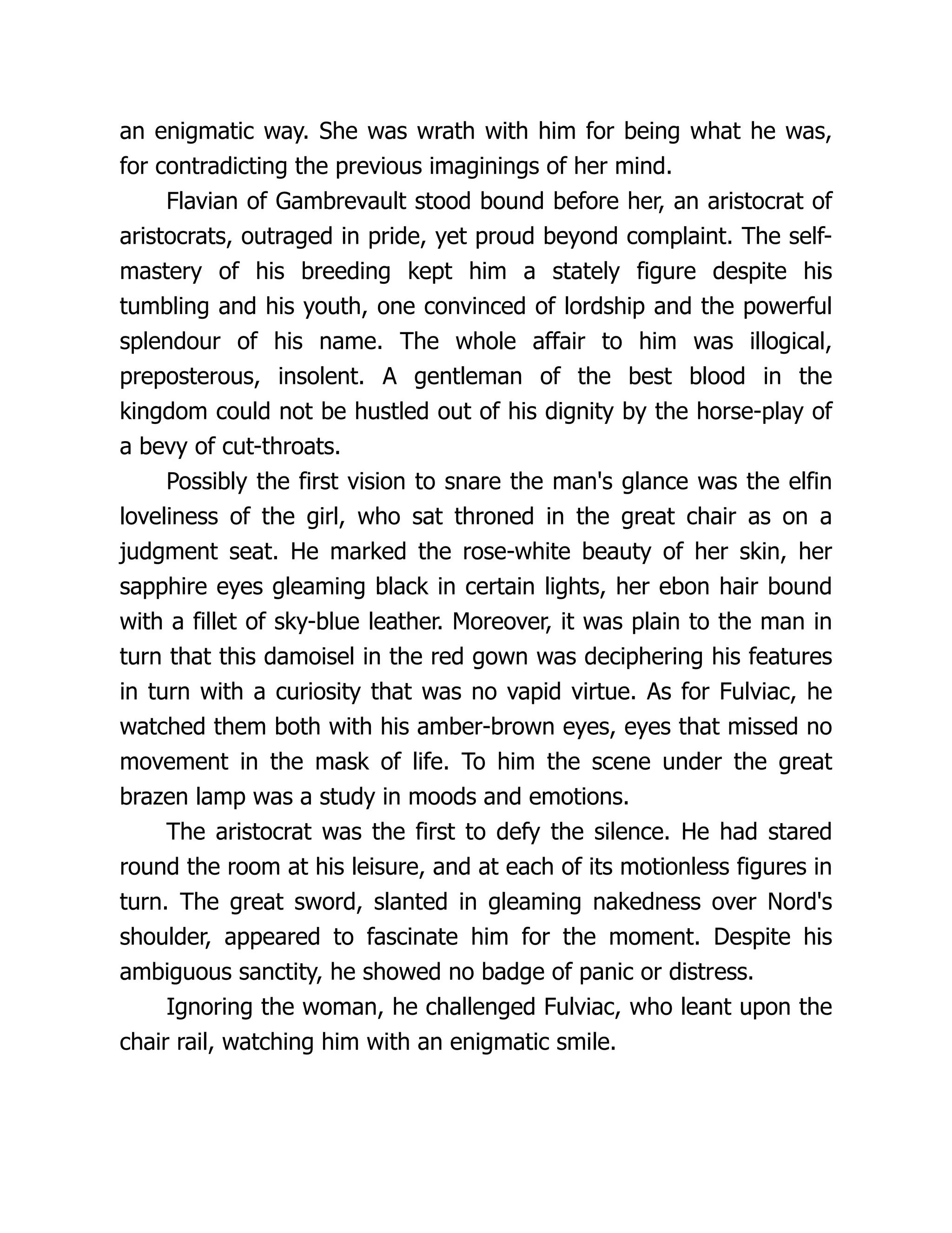 an enigmatic way. She was wrath with him for being what he was, for contradicting the previous imaginings of her mind. Flavian of Gambrevault stood bound before her, an aristocrat of aristocrats, outraged in pride, yet proud beyond complaint. The self- mastery of his breeding kept him a stately figure despite his tumbling and his youth, one convinced of lordship and the powerful splendour of his name. The whole affair to him was illogical, preposterous, insolent. A gentleman of the best blood in the kingdom could not be hustled out of his dignity by the horse-play of a bevy of cut-throats. Possibly the first vision to snare the man's glance was the elfin loveliness of the girl, who sat throned in the great chair as on a judgment seat. He marked the rose-white beauty of her skin, her sapphire eyes gleaming black in certain lights, her ebon hair bound with a fillet of sky-blue leather. Moreover, it was plain to the man in turn that this damoisel in the red gown was deciphering his features in turn with a curiosity that was no vapid virtue. As for Fulviac, he watched them both with his amber-brown eyes, eyes that missed no movement in the mask of life. To him the scene under the great brazen lamp was a study in moods and emotions. The aristocrat was the first to defy the silence. He had stared round the room at his leisure, and at each of its motionless figures in turn. The great sword, slanted in gleaming nakedness over Nord's shoulder, appeared to fascinate him for the moment. Despite his ambiguous sanctity, he showed no badge of panic or distress. Ignoring the woman, he challenged Fulviac, who leant upon the chair rail, watching him with an enigmatic smile. 