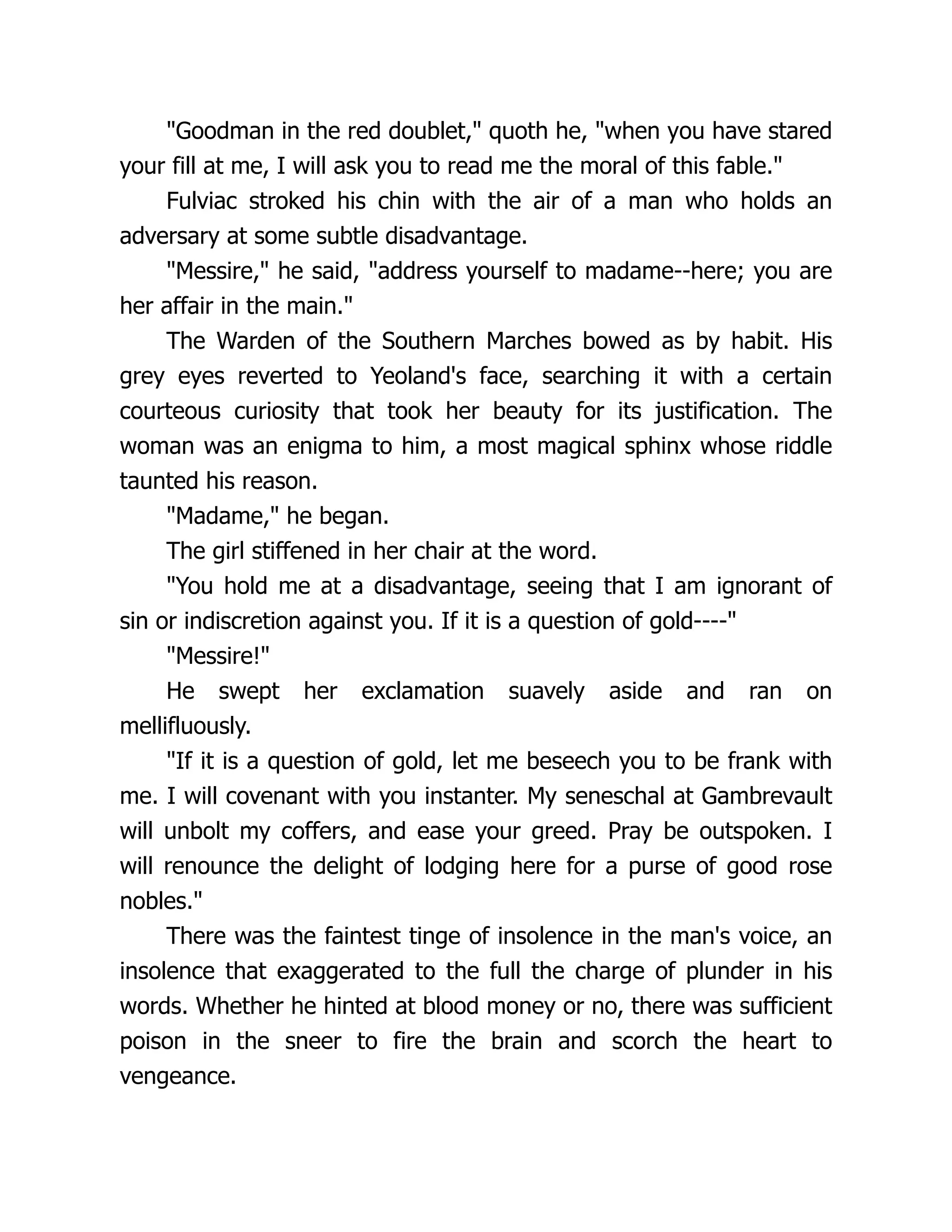 Goodman in the red doublet, quoth he, when you have stared your fill at me, I will ask you to read me the moral of this fable. Fulviac stroked his chin with the air of a man who holds an adversary at some subtle disadvantage. Messire, he said, address yourself to madame--here; you are her affair in the main. The Warden of the Southern Marches bowed as by habit. His grey eyes reverted to Yeoland's face, searching it with a certain courteous curiosity that took her beauty for its justification. The woman was an enigma to him, a most magical sphinx whose riddle taunted his reason. Madame, he began. The girl stiffened in her chair at the word. You hold me at a disadvantage, seeing that I am ignorant of sin or indiscretion against you. If it is a question of gold---- Messire! He swept her exclamation suavely aside and ran on mellifluously. If it is a question of gold, let me beseech you to be frank with me. I will covenant with you instanter. My seneschal at Gambrevault will unbolt my coffers, and ease your greed. Pray be outspoken. I will renounce the delight of lodging here for a purse of good rose nobles. There was the faintest tinge of insolence in the man's voice, an insolence that exaggerated to the full the charge of plunder in his words. Whether he hinted at blood money or no, there was sufficient poison in the sneer to fire the brain and scorch the heart to vengeance. 