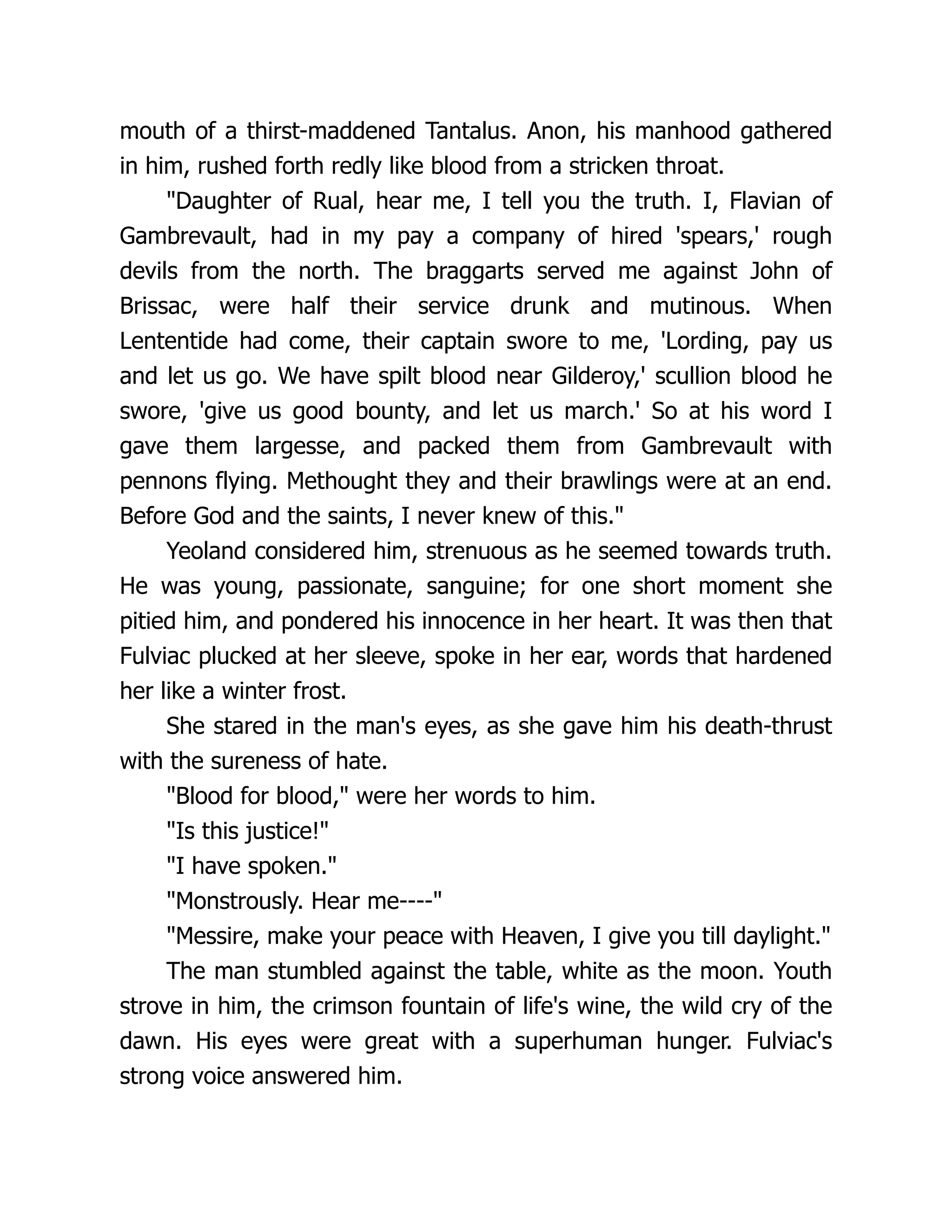 mouth of a thirst-maddened Tantalus. Anon, his manhood gathered in him, rushed forth redly like blood from a stricken throat. Daughter of Rual, hear me, I tell you the truth. I, Flavian of Gambrevault, had in my pay a company of hired 'spears,' rough devils from the north. The braggarts served me against John of Brissac, were half their service drunk and mutinous. When Lententide had come, their captain swore to me, 'Lording, pay us and let us go. We have spilt blood near Gilderoy,' scullion blood he swore, 'give us good bounty, and let us march.' So at his word I gave them largesse, and packed them from Gambrevault with pennons flying. Methought they and their brawlings were at an end. Before God and the saints, I never knew of this. Yeoland considered him, strenuous as he seemed towards truth. He was young, passionate, sanguine; for one short moment she pitied him, and pondered his innocence in her heart. It was then that Fulviac plucked at her sleeve, spoke in her ear, words that hardened her like a winter frost. She stared in the man's eyes, as she gave him his death-thrust with the sureness of hate. Blood for blood, were her words to him. Is this justice! I have spoken. Monstrously. Hear me---- Messire, make your peace with Heaven, I give you till daylight. The man stumbled against the table, white as the moon. Youth strove in him, the crimson fountain of life's wine, the wild cry of the dawn. His eyes were great with a superhuman hunger. Fulviac's strong voice answered him. 