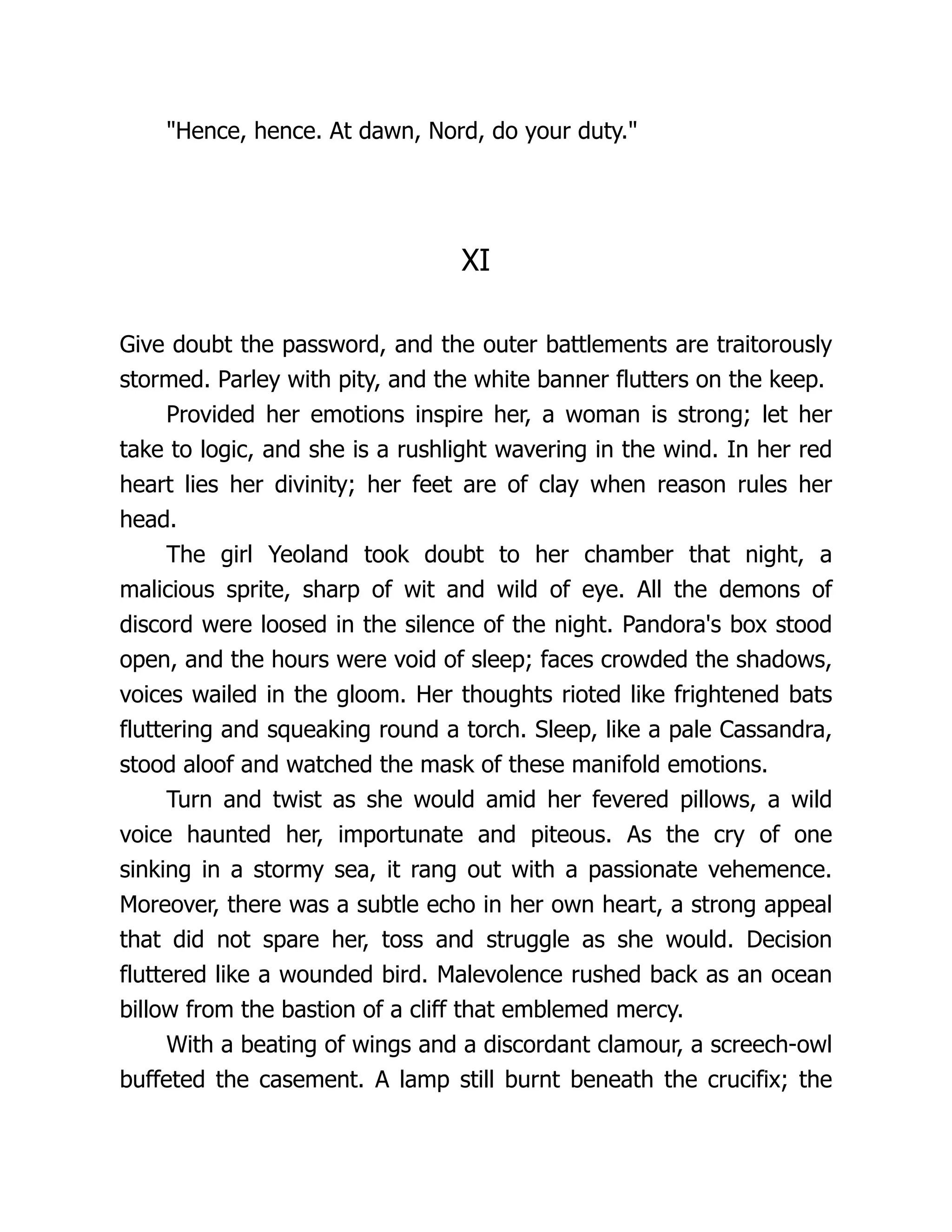 Hence, hence. At dawn, Nord, do your duty. XI Give doubt the password, and the outer battlements are traitorously stormed. Parley with pity, and the white banner flutters on the keep. Provided her emotions inspire her, a woman is strong; let her take to logic, and she is a rushlight wavering in the wind. In her red heart lies her divinity; her feet are of clay when reason rules her head. The girl Yeoland took doubt to her chamber that night, a malicious sprite, sharp of wit and wild of eye. All the demons of discord were loosed in the silence of the night. Pandora's box stood open, and the hours were void of sleep; faces crowded the shadows, voices wailed in the gloom. Her thoughts rioted like frightened bats fluttering and squeaking round a torch. Sleep, like a pale Cassandra, stood aloof and watched the mask of these manifold emotions. Turn and twist as she would amid her fevered pillows, a wild voice haunted her, importunate and piteous. As the cry of one sinking in a stormy sea, it rang out with a passionate vehemence. Moreover, there was a subtle echo in her own heart, a strong appeal that did not spare her, toss and struggle as she would. Decision fluttered like a wounded bird. Malevolence rushed back as an ocean billow from the bastion of a cliff that emblemed mercy. With a beating of wings and a discordant clamour, a screech-owl buffeted the casement. A lamp still burnt beneath the crucifix; the 