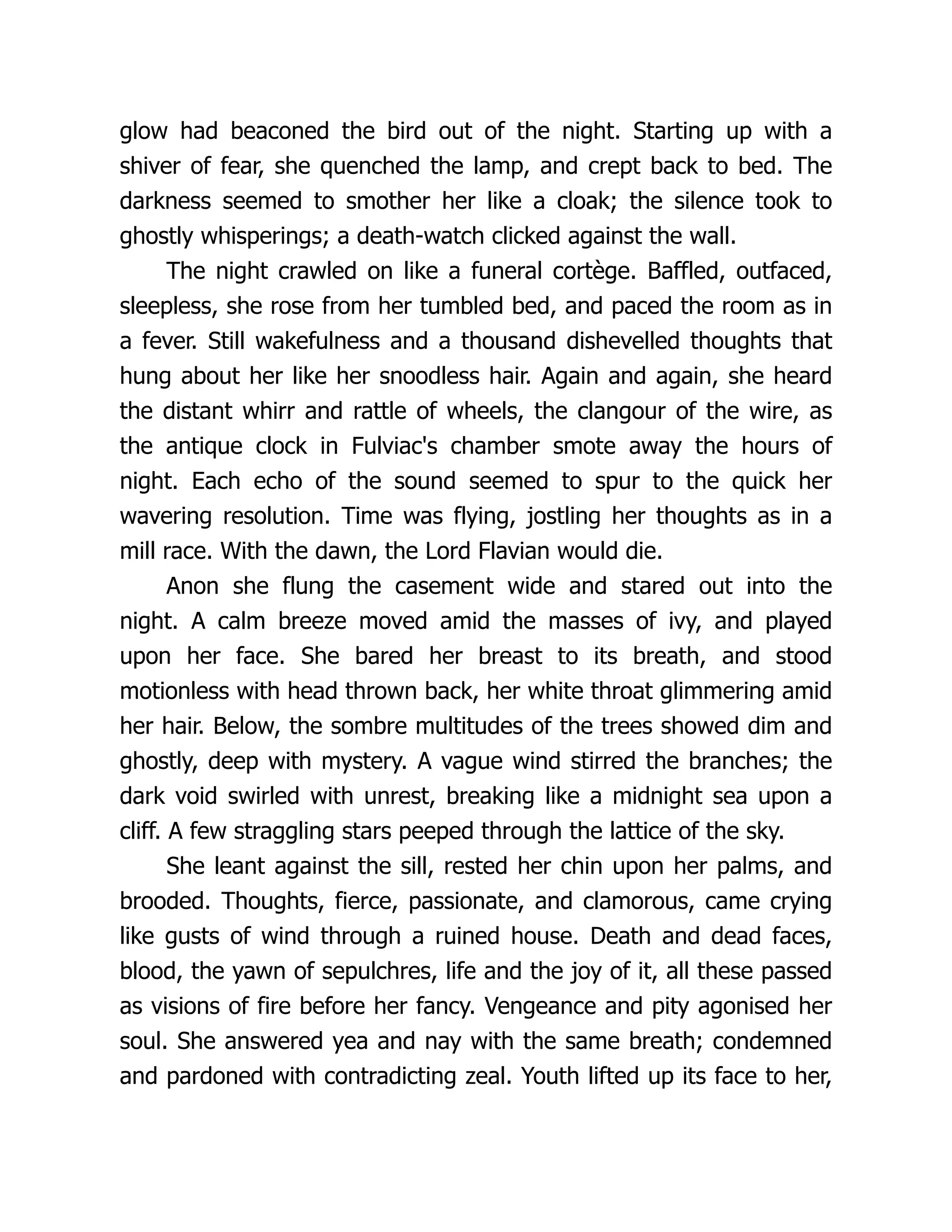 glow had beaconed the bird out of the night. Starting up with a shiver of fear, she quenched the lamp, and crept back to bed. The darkness seemed to smother her like a cloak; the silence took to ghostly whisperings; a death-watch clicked against the wall. The night crawled on like a funeral cortège. Baffled, outfaced, sleepless, she rose from her tumbled bed, and paced the room as in a fever. Still wakefulness and a thousand dishevelled thoughts that hung about her like her snoodless hair. Again and again, she heard the distant whirr and rattle of wheels, the clangour of the wire, as the antique clock in Fulviac's chamber smote away the hours of night. Each echo of the sound seemed to spur to the quick her wavering resolution. Time was flying, jostling her thoughts as in a mill race. With the dawn, the Lord Flavian would die. Anon she flung the casement wide and stared out into the night. A calm breeze moved amid the masses of ivy, and played upon her face. She bared her breast to its breath, and stood motionless with head thrown back, her white throat glimmering amid her hair. Below, the sombre multitudes of the trees showed dim and ghostly, deep with mystery. A vague wind stirred the branches; the dark void swirled with unrest, breaking like a midnight sea upon a cliff. A few straggling stars peeped through the lattice of the sky. She leant against the sill, rested her chin upon her palms, and brooded. Thoughts, fierce, passionate, and clamorous, came crying like gusts of wind through a ruined house. Death and dead faces, blood, the yawn of sepulchres, life and the joy of it, all these passed as visions of fire before her fancy. Vengeance and pity agonised her soul. She answered yea and nay with the same breath; condemned and pardoned with contradicting zeal. Youth lifted up its face to her, 
