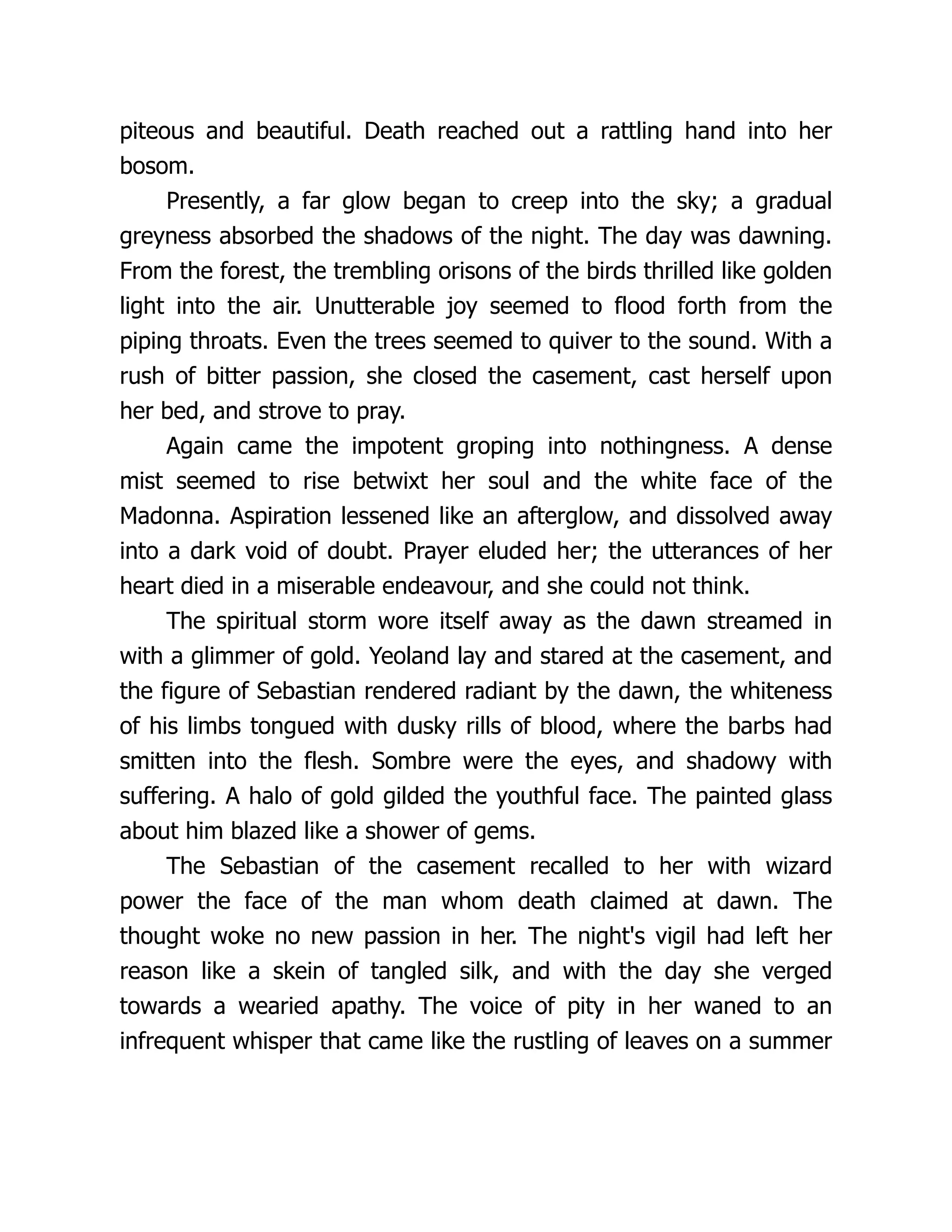 piteous and beautiful. Death reached out a rattling hand into her bosom. Presently, a far glow began to creep into the sky; a gradual greyness absorbed the shadows of the night. The day was dawning. From the forest, the trembling orisons of the birds thrilled like golden light into the air. Unutterable joy seemed to flood forth from the piping throats. Even the trees seemed to quiver to the sound. With a rush of bitter passion, she closed the casement, cast herself upon her bed, and strove to pray. Again came the impotent groping into nothingness. A dense mist seemed to rise betwixt her soul and the white face of the Madonna. Aspiration lessened like an afterglow, and dissolved away into a dark void of doubt. Prayer eluded her; the utterances of her heart died in a miserable endeavour, and she could not think. The spiritual storm wore itself away as the dawn streamed in with a glimmer of gold. Yeoland lay and stared at the casement, and the figure of Sebastian rendered radiant by the dawn, the whiteness of his limbs tongued with dusky rills of blood, where the barbs had smitten into the flesh. Sombre were the eyes, and shadowy with suffering. A halo of gold gilded the youthful face. The painted glass about him blazed like a shower of gems. The Sebastian of the casement recalled to her with wizard power the face of the man whom death claimed at dawn. The thought woke no new passion in her. The night's vigil had left her reason like a skein of tangled silk, and with the day she verged towards a wearied apathy. The voice of pity in her waned to an infrequent whisper that came like the rustling of leaves on a summer 