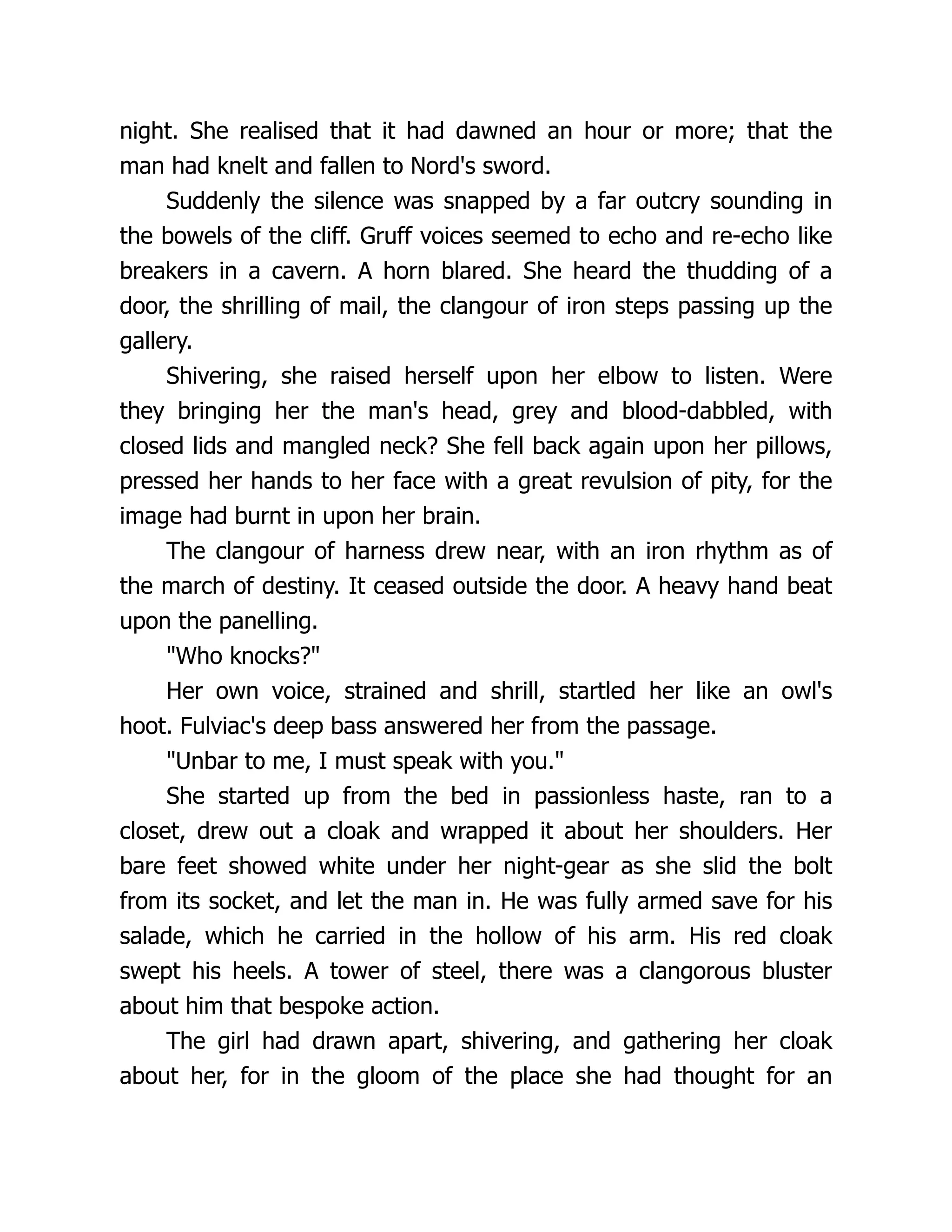 night. She realised that it had dawned an hour or more; that the man had knelt and fallen to Nord's sword. Suddenly the silence was snapped by a far outcry sounding in the bowels of the cliff. Gruff voices seemed to echo and re-echo like breakers in a cavern. A horn blared. She heard the thudding of a door, the shrilling of mail, the clangour of iron steps passing up the gallery. Shivering, she raised herself upon her elbow to listen. Were they bringing her the man's head, grey and blood-dabbled, with closed lids and mangled neck? She fell back again upon her pillows, pressed her hands to her face with a great revulsion of pity, for the image had burnt in upon her brain. The clangour of harness drew near, with an iron rhythm as of the march of destiny. It ceased outside the door. A heavy hand beat upon the panelling. Who knocks? Her own voice, strained and shrill, startled her like an owl's hoot. Fulviac's deep bass answered her from the passage. Unbar to me, I must speak with you. She started up from the bed in passionless haste, ran to a closet, drew out a cloak and wrapped it about her shoulders. Her bare feet showed white under her night-gear as she slid the bolt from its socket, and let the man in. He was fully armed save for his salade, which he carried in the hollow of his arm. His red cloak swept his heels. A tower of steel, there was a clangorous bluster about him that bespoke action. The girl had drawn apart, shivering, and gathering her cloak about her, for in the gloom of the place she had thought for an 