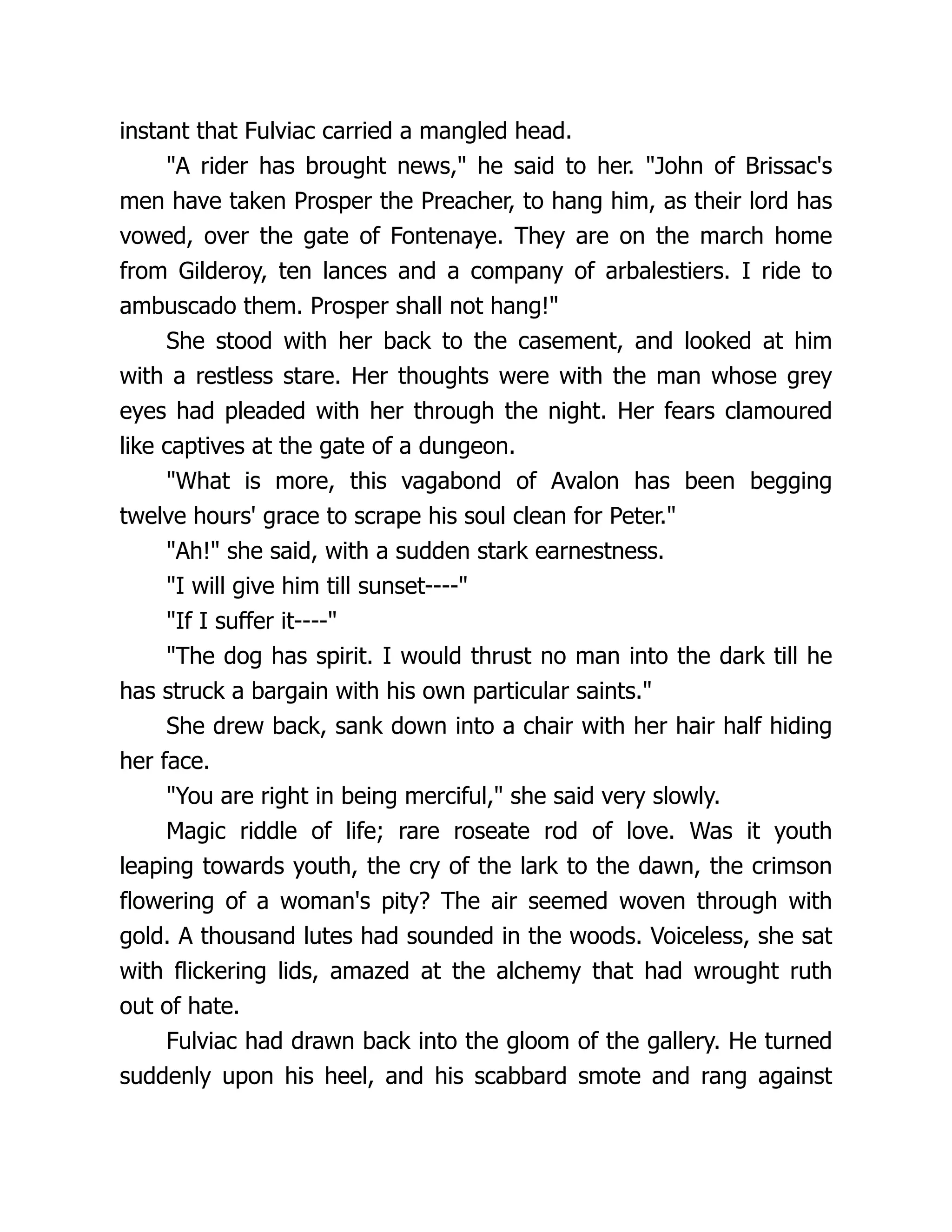 instant that Fulviac carried a mangled head. A rider has brought news, he said to her. John of Brissac's men have taken Prosper the Preacher, to hang him, as their lord has vowed, over the gate of Fontenaye. They are on the march home from Gilderoy, ten lances and a company of arbalestiers. I ride to ambuscado them. Prosper shall not hang! She stood with her back to the casement, and looked at him with a restless stare. Her thoughts were with the man whose grey eyes had pleaded with her through the night. Her fears clamoured like captives at the gate of a dungeon. What is more, this vagabond of Avalon has been begging twelve hours' grace to scrape his soul clean for Peter. Ah! she said, with a sudden stark earnestness. I will give him till sunset---- If I suffer it---- The dog has spirit. I would thrust no man into the dark till he has struck a bargain with his own particular saints. She drew back, sank down into a chair with her hair half hiding her face. You are right in being merciful, she said very slowly. Magic riddle of life; rare roseate rod of love. Was it youth leaping towards youth, the cry of the lark to the dawn, the crimson flowering of a woman's pity? The air seemed woven through with gold. A thousand lutes had sounded in the woods. Voiceless, she sat with flickering lids, amazed at the alchemy that had wrought ruth out of hate. Fulviac had drawn back into the gloom of the gallery. He turned suddenly upon his heel, and his scabbard smote and rang against 