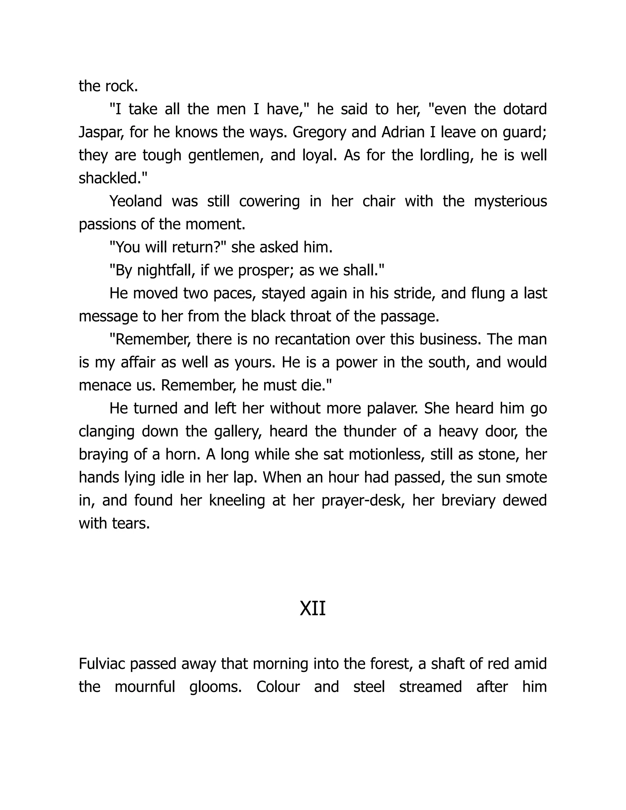 the rock. I take all the men I have, he said to her, even the dotard Jaspar, for he knows the ways. Gregory and Adrian I leave on guard; they are tough gentlemen, and loyal. As for the lordling, he is well shackled. Yeoland was still cowering in her chair with the mysterious passions of the moment. You will return? she asked him. By nightfall, if we prosper; as we shall. He moved two paces, stayed again in his stride, and flung a last message to her from the black throat of the passage. Remember, there is no recantation over this business. The man is my affair as well as yours. He is a power in the south, and would menace us. Remember, he must die. He turned and left her without more palaver. She heard him go clanging down the gallery, heard the thunder of a heavy door, the braying of a horn. A long while she sat motionless, still as stone, her hands lying idle in her lap. When an hour had passed, the sun smote in, and found her kneeling at her prayer-desk, her breviary dewed with tears. XII Fulviac passed away that morning into the forest, a shaft of red amid the mournful glooms. Colour and steel streamed after him 