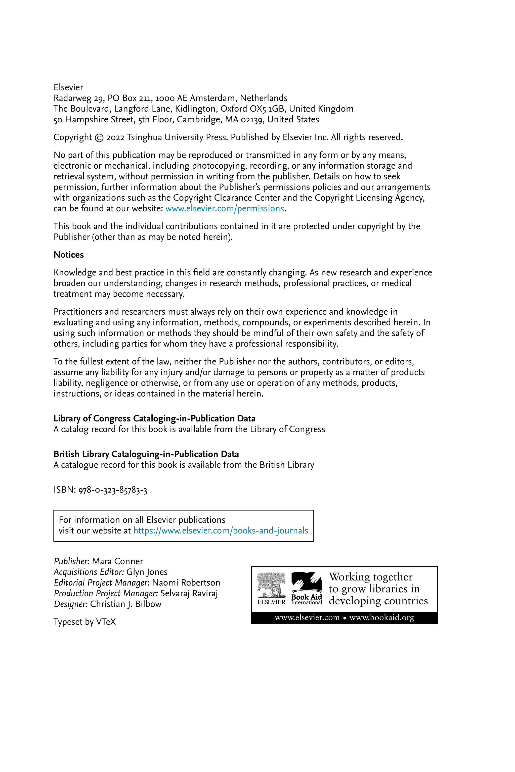 Elsevier Radarweg 29, PO Box 211, 1000 AE Amsterdam, Netherlands The Boulevard, Langford Lane, Kidlington, Oxford OX5 1GB, United Kingdom 50 Hampshire Street, 5th Floor, Cambridge, MA 02139, United States Copyright © 2022 Tsinghua University Press. Published by Elsevier Inc. All rights reserved. No part of this publication may be reproduced or transmitted in any form or by any means, electronic or mechanical, including photocopying, recording, or any information storage and retrieval system, without permission in writing from the publisher. Details on how to seek permission, further information about the Publisher’s permissions policies and our arrangements with organizations such as the Copyright Clearance Center and the Copyright Licensing Agency, can be found at our website: www.elsevier.com/permissions. This book and the individual contributions contained in it are protected under copyright by the Publisher (other than as may be noted herein). Notices Knowledge and best practice in this ﬁeld are constantly changing. As new research and experience broaden our understanding, changes in research methods, professional practices, or medical treatment may become necessary. Practitioners and researchers must always rely on their own experience and knowledge in evaluating and using any information, methods, compounds, or experiments described herein. In using such information or methods they should be mindful of their own safety and the safety of others, including parties for whom they have a professional responsibility. To the fullest extent of the law, neither the Publisher nor the authors, contributors, or editors, assume any liability for any injury and/or damage to persons or property as a matter of products liability, negligence or otherwise, or from any use or operation of any methods, products, instructions, or ideas contained in the material herein. Library of Congress Cataloging-in-Publication Data A catalog record for this book is available from the Library of Congress British Library Cataloguing-in-Publication Data A catalogue record for this book is available from the British Library ISBN: 978-0-323-85783-3 For information on all Elsevier publications visit our website at https://www.elsevier.com/books-and-journals Publisher: Mara Conner Acquisitions Editor: Glyn Jones Editorial Project Manager: Naomi Robertson Production Project Manager: Selvaraj Raviraj Designer: Christian J. Bilbow Typeset by VTeX 