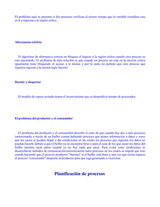 El problema aquí se presenta si dos procesos verifican al mismo tiempo que la variable cerradura esta
en 0 e ingresan a la región crítica.




Alternancia estricta



   El algoritmo de alternancia estricta no bloquea el ingreso a la región crítica cuando otro proceso se
esta ejecutando. El problema de ésta solución es que cuando un proceso no esta en la sección crítica
igualmente tiene bloqueado el acceso a la misma y por lo tanto no permite que otro proceso que
requiera ingresar a la misma logre hacerlo.



Dormir y despertar



  El modelo de espera acotada tienen el inconveniente que se desperdicia tiempo de procesador.




El problema del productor y el consumidor



   El problema del productor y el consumidor describe el echo de que cuando hay dos o más procesos
interactuando a través de un buffer común habiendo procesos que ponen información o datos y otros
que los sacan se pueden llegar a dar condiciones en las cuales los procesos que ingresan los datos no
puedan hacerlo debido a que el buffer ya se encuentra lleno y para el caso de los que sacan los datos del
buffer intenten sacar datos cuando ya no hay nada que sacar. Para evitar estas condiciones se
desarrollaron métodos de comunicación/sincronización entre procesos en los cuales se impide que esto
suceda haciendo que el proceso productor "duerma" si el buffer está lleno y una vez que exista espacio
el proceso "consumidor" despierte al productor para que siga generando o viceversa.




                               Planificación de procesos
 