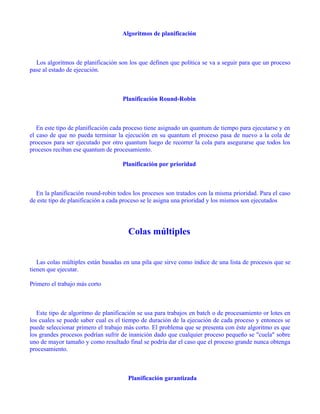 Algoritmos de planificación



  Los algoritmos de planificación son los que definen que política se va a seguir para que un proceso
pase al estado de ejecución.



                                    Planificación Round-Robin



   En este tipo de planificación cada proceso tiene asignado un quantum de tiempo para ejecutarse y en
el caso de que no pueda terminar la ejecución en su quantum el proceso pasa de nuevo a la cola de
procesos para ser ejecutado por otro quantum luego de recorrer la cola para asegurarse que todos los
procesos reciban ese quantum de procesamiento.

                                    Planificación por prioridad



  En la planificación round-robin todos los procesos son tratados con la misma prioridad. Para el caso
de este tipo de planificación a cada proceso se le asigna una prioridad y los mismos son ejecutados




                                      Colas múltiples


   Las colas múltiples están basadas en una pila que sirve como índice de una lista de procesos que se
tienen que ejecutar.

Primero el trabajo más corto



   Este tipo de algoritmo de planificación se usa para trabajos en batch o de procesamiento or lotes en
los cuales se puede saber cual es el tiempo de duración de la ejecución de cada proceso y entonces se
puede seleccionar primero el trabajo más corto. El problema que se presenta con éste algoritmo es que
los grandes procesos podrían sufrir de inanición dado que cualquier proceso pequeño se "cuela" sobre
uno de mayor tamaño y como resultado final se podría dar el caso que el proceso grande nunca obtenga
procesamiento.



                                      Planificación garantizada
 