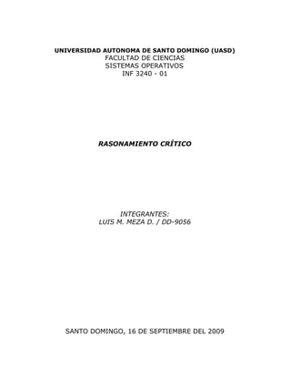 UNIVERSIDAD AUTONOMA DE SANTO DOMINGO (UASD)
            FACULTAD DE CIENCIAS
            SISTEMAS OPERATIVOS
                INF 3240 - 01




          RASONAMIENTO CRÍTICO




                INTEGRANTES:
          LUIS M. MEZA D. / DD-9056




  SANTO DOMINGO, 16 DE SEPTIEMBRE DEL 2009
 