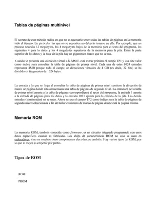 Tablas de páginas multinivel


El secreto de este método radica en que no es necesario tener todas las tablas de páginas en la memoria
todo el tiempo. En particular las que no se necesiten no deberán tenerse en ella. Por ejemplo, que un
proceso necesita 12 megabytes, los 4 megabytes bajos de la memoria para el texto del programa, los
siguientes 4 para lo datos y los 4 megabytes superiores de la memoria para la pila. Entre la parte
superior de los datos y la base de la pila hay un gigantesco hueco que no se usa.

 Cuando se presenta una dirección virtual a la MMU, esta extrae primero el campo TP1 y usa este valor
como índice para consultar la tabla de páginas de primer nivel. Cada una de estas 1024 entradas
representa 4MB porque todo el campo de direcciones virtuales de 4 GB (es decir, 32 bits) se ha
dividido en fragmentos de 1024 bytes.



La entrada a la que se llega al consultar la tabla de páginas de primer nivel contiene la dirección de
marco de página donde esta almacenada una tabla de páginas de segundo nivel. La entrada 0 de la tabla
de primer nivel apunta a la tabla de páginas correspondiente al texto del programa, la entrada 1 apunta
a la entrada de páginas para los datos y la entrada 1023 apunta para la entrada de la pila. Las demás
entradas (sombreadas) no se usan. Ahora se usa el campo TP2 como índice para la tabla de páginas de
segundo nivel seleccionada a fin de hallar el número de marco de página donde está la página misma.



Memoria ROM


La memoria ROM, también conocida como firmware, es un circuito integrado programado con unos
datos específicos cuando es fabricado. Los chips de características ROM no solo se usan en
ordenadores, sino en muchos otros componentes electrónicos también. Hay varios tipos de ROM, por
lo que lo mejor es empezar por partes.



Tipos de ROM


   ROM

   PROM
 