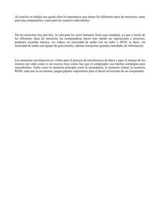 Al concluir es trabajo nos queda claro la importancia que tienen los diferentes tipos de memorias, tanto
para una computadora, como para los usuarios individuales.



Sin las memorias hoy por hoy, la vida para los seres humanos fuera mas compleja, ya que a través de
los diferentes tipos de memorias las computadoras hacen mas rápido sus operaciones o procesos,
podemos escuchar música, ver videos sin necesidad de andar con un radio o DVD, es decir, sin
necesidad de andar con equipo de gran tamaño, además transportar grandes cantidades de información.



Las memorias son dispositivos vitales para el proceso de transferencia de datos y para el manejo de los
mismos por ende como es un recurso muy costos hay que el computador usa muchas estrategias para
maniobrarlas. Tanto como la memoria principal como la secundarias, la memoria virtual, la memoria
ROM, cada una en su entorno, juegan papales importantes para el desenvolvimiento de un computador.
 