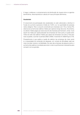 Capítulo 3 .:: .:.: Indicadores de Desempenho




                                                A seguir, analisa-se o comportamento da distribuição da riqueza entre os agentes
                                                beneﬁciários, decompondo-se o cálculo em seus principais elementos.


                                                Assalariado

                                                O crescimento da participação dos assalariados no valor adicionado a distribuir é
                                                função do aumento expressivo (média de 12,8% a.a.) na quantidade de pessoas
                                                nesta categoria. Para o conjunto constituído por empresas com 19 ou menos PO,
                                                observa-se aumento dos salários médios per capita ao longo dos anos. No entanto,
                                                os valores médios pagos por esse conjunto de empresas permanecem, ainda, muito
                                                aquém da média per capita praticada nas empresas de maior porte. A queda siste-
                                                mática do valor dos salários médios per capita nas empresas com 20 ou mais pes-
                                                soas ocupadas, ocorrida no período 2003 a 2008, é revertida em 2009 (Figura 3.18).
                                                Provavelmente o que explica a queda de salários nas empresas de maior porte
                                                é a necessidade de contenção de despesas, em virtude da diﬁculdade cada vez
                                                maior de obter receita e rentabilidade. No caso das empresas de pequeno porte, o
                                                aumento dos salários é condição para atrair e reter os proﬁssionais necessários para
                                                competir com as grandes.




                                          100   Software e Serviços de TI: A Indústria Brasileira em Perspectiva :..::.




Software e Servicos de TI 2012.indb 100                                                                                       22/05/2012 16:36:46
 