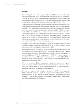 Capítulo 3 .:: .:.: Indicadores de Desempenho




                                                Investidor

                                                O montante gasto com a remuneração de sócios da IBSS apresentou tendência de
                                                crescimento no período 2003 a 2007 subindo de R$ 8,5 bilhões para R$ 10,0 bilhões.
                                                                                     ,
                                                Em 2008, no entanto, ocorre queda muito acentuada no valor total, que atinge o seu
                                                nível mais baixo na série: R$ 7 bilhões. Há certa recuperação no ano seguinte, mas
                                                                               ,5
                                                os valores totais são ainda inferiores aos veriﬁcados em 2007 (Figura 3.19).
                                                Considerando-se a série até 2007 o comportamento das curvas referentes aos mon-
                                                                                 ,
                                                tantes gastos com remuneração de sócios pelas empresas com 20 ou mais pessoas
                                                ocupadas e com 19 ou menos PO é inverso. O aumento da remuneração (e também
                                                do número de sócios) veriﬁcado no período inicial da série (2003 a 2005) nas empre-
                                                sas com 20 ou mais PO deve-se à presença a cada ano mais signiﬁcativa de coope-
                                                rativas constituídas por uma quantidade elevada de sócios cooperados. A partir de
                                                2006, com a queda no número de cooperativas, em virtude de ações inibidoras das
                                                secretarias do trabalho, os antigos cooperados (ou parcela deles) criaram as suas
                                                próprias pequenas empresas, ampliando o montante (e o contingente) de sócios
                                                nas empresas com 19 ou menos pessoas ocupadas.
                                                Da mesma forma que o veriﬁcado para o conjunto de empresas com 20 ou mais
                                                pessoas ocupadas, entre as empresas de menor porte, ocorre, também, queda
                                                acentuada no valor total captado pelos sócios em 2008.
                                                A remuneração média per capita de sócios de empresas com 19 ou menos PO
                                                mostra-se bastante inferior à veriﬁcada para as empresas de maior porte. O efeito
                                                provocado pelo fechamento das cooperativas, durante o período 2004 a 2005 e
                                                a crise de 2008, com início de recuperação em 2009, têm impacto negativo no
                                                comportamento da curva. Mesmo assim, considerando o período 2003 a 2009, o
                                                número de sócios cresce menos que a remuneração, levando, na média dos anos,
                                                a aumento nos ganhos per capita.
                                                Para as empresas com 20 ou mais pessoas ocupadas, há crescimento negativo
                                                tanto do número de sócios como do montante captado pelos sócios. Na média,
                                                houve uma redução maior de sócios que de remuneração. As cooperativas certa-
                                                mente, pelo menos em parte, explicam essa diferença.
                                                Em resumo, o valor per capita recebido por cada sócio da IBSS cresceu no período
                                                2003 a 2009, não obstante a queda de margem líquida veriﬁcada tanto entre as
                                                empresas com 20 ou mais pessoas ocupadas como entre as empresas com 19 ou
                                                menos PO. E não obstante, também, a participação cada vez menor dos investido-
                                                res no valor adicionado a ser distribuído.




                                          102   Software e Serviços de TI: A Indústria Brasileira em Perspectiva :..::.




Software e Servicos de TI 2012.indb 102                                                                                      22/05/2012 16:36:46
 
