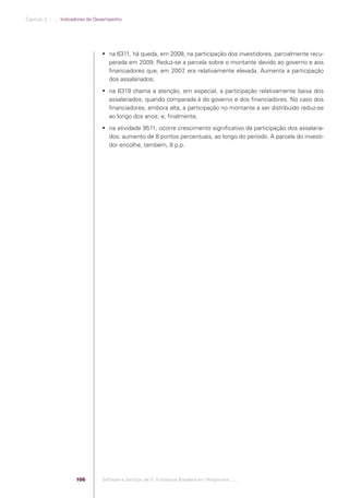 Capítulo 3 .:: .:.: Indicadores de Desempenho




                                                 na 6311, há queda, em 2008, na participação dos investidores, parcialmente recu-
                                                  perada em 2009. Reduz-se a parcela sobre o montante devido ao governo e aos
                                                  ﬁnanciadores que, em 2007 era relativamente elevada. Aumenta a participação
                                                                            ,
                                                  dos assalariados;
                                                 na 6319 chama a atenção, em especial, a participação relativamente baixa dos
                                                  assalariados, quando comparada à do governo e dos ﬁnanciadores. No caso dos
                                                  ﬁnanciadores, embora alta, a participação no montante a ser distribuído reduz-se
                                                  ao longo dos anos; e, ﬁnalmente,
                                                 na atividade 9511, ocorre crescimento signiﬁcativo da participação dos assalaria-
                                                  dos: aumento de 8 pontos percentuais, ao longo do período. A parcela do investi-
                                                  dor encolhe, também, 8 p.p.




                                          106   Software e Serviços de TI: A Indústria Brasileira em Perspectiva :..::.




Software e Servicos de TI 2012.indb 106                                                                                      22/05/2012 16:36:46
 