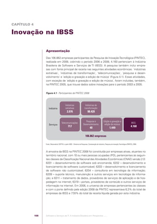 CAPÍTULO 4

            Inovação na IBSS

                                                Apresentação

                                                Das 106.862 empresas participantes da Pesquisa de Inovação Tecnológica (PINTEC),
                                                realizada em 2008, cobrindo o período 2006 a 2008, 4.160 pertenciam à Indústria
                                                Brasileira de Software e Serviços de TI (IBSS). A pesquisa também inclui empre-
                                                sas com fonte principal de receita nas seguintes atividades econômicas: ´indústrias
                                                extrativas`, ´indústrias de transformação`, ´telecomunicações`, ´pesquisa e desen-
                                                volvimento` e ´edição e gravação e edição de música` (Figura 4.1). Essas atividades,
                                                com exceção de ´edição e gravação e edição de música`, foram incluídas, também,
                                                na PINTEC 2005, que trouxe dados sobre inovações para o período 2003 a 2005.


                                                Figura 4.1 - Participantes da PINTEC 2008




                                                                              Indústrias                     Indústrias de
                                                    Indústria                 extrativas                    transformação:
                                                                                2.076                            98.420


                                                                                                             Pesquisa e                   Edição e gravação e
                                                                        Telecomunicações:                                                                                            IBSS:
                                                    Serviços                                              Desenvolvimento:                 edição de música:
                                                                                  717                               40                             1.449                            4.160


                                                                                                             106.862 empresas

                                                Fonte: Observatório SOFTEX, a partir IBGE - Diretoria de Pesquisas, Coordenação de Indústria, Pesquisa de Inovação Tecnológica (PINTEC), 2008.



                                                A amostra da IBSS na PINTEC 2008 foi constituída por empresas ativas, atuantes no
                                                território nacional, com 10 ou mais pessoas ocupadas (PO), pertencentes às seguin-
                                                tes classes da Classiﬁcação Nacional das Atividades Econômicas (CNAE) versão 2.0:
                                                6201 – desenvolvimento de software sob encomenda; 6202 – desenvolvimento e
                                                licenciamento de software customizável; 6203 – desenvolvimento e licenciamento
                                                de software não customizável; 6204 – consultoria em tecnologia da informação;
                                                6209 – suporte técnico, manutenção e outros serviços em tecnologia da informa-
                                                ção; e 6311 – tratamento de dados, provedores de serviços de aplicação e de hos-
                                                pedagem na internet; 6319 – portais, provedores de conteúdo e outros serviços de
                                                informação na internet. Em 2008, o universo de empresas pertencentes às classes
                                                e com o porte deﬁnido pela edição 2008 da PINTEC representava 6,3% do total de
                                                empresas da IBSS e 77   ,6% do total da receita líquida gerada por esta indústria.




                                          108   Software e Serviços de TI: A Indústria Brasileira em Perspectiva :..::.




Software e Servicos de TI 2012.indb 108                                                                                                                                                          22/05/2012 16:36:46
 