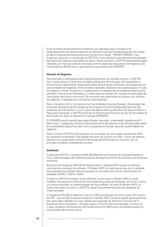 Entre as linhas de ﬁnanciamento existentes, há o destaque para o Programa de
                                              Desenvolvimento da Indústria Nacional de Software e Serviços de Tecnologia da Informação
                                              do Banco Nacional de Desenvolvimento Econômico e Social – PROSOFT/BNDES. Este
                                              programa conta com a contribuição da SOFTEX, a única parceira autorizada para pré-avaliação
                                              dos planos de negócios submetidos ao banco. Neste processo, a SOFTEX desempenha papel
                                              relevante, por meio do auxílio às empresas na formulação dos seus planos de negócios e da
                                              contribuição ao BNDES para o aprimoramento permanente do PROSOFT.


                                              Geração de Negócios
                                              Para promover a participação das empresas brasileiras no mercado externo, a SOFTEX,
                                              com o apoio técnico e ﬁnanceiro da Agência Brasileira de Promoção de Exportações e
                                              Investimentos (Apex Brasil), desenvolve ações de promoção comercial e de prospecção de
                                              oportunidades de negócios. Entre as ações realizadas, destacam-se a participação em rodas
                                              de negócios e feiras no exterior, o mapeamento e a seleção de compradores potenciais de
                                              software e serviços de TI brasileiros, a elaboração de estudos de mercado e a prestação de
                                              consultorias técnicas e comerciais. As empresas são organizadas em grupos, por verticais
                                              de negócios, e apoiadas por consultores especializados.
                                              Para o mercado interno, em parceria com as entidades setoriais Assespro (Associação das
                                              Empresas Brasileiras de Tecnologia da Informação) e Fenainfo (Federação Nacional das
                                              Empresas de Informática), e com o apoio do Sebrae (Serviço Brasileiro de Apoio às Micro e
                                              Pequenas Empresas), a SOFTEX participa do Programa de Estímulo ao Uso de Tecnologia da
                                              Informação em Micro e Pequenas Empresas (PROIMPE).
                                              O PROIMPE presta suporte para especiﬁcação, aquisição, implantação e gerência da TI.
                                              Além disso, o programa incentiva o desenvolvimento de software e de soluções adequadas
                                              às necessidades especíﬁcas das micro e pequenas empresas, gerando oportunidades de
                                              negócios.
                                              Todo o Sistema SOFTEX está envolvido na construção de uma imagem positiva da IBSS.
                                              As iniciativas contemplam a divulgação de casos de sucesso na mídia, o envio de boletins
                                              eletrônicos e a publicação da Revista Tecnologia da Informação em conjunto com as
                                              principais entidades empresariais do setor.


                                              Qualidade
                                              Criado pela SOFTEX, o programa MPS.BR (Melhoria de Processo do Software Brasileiro)
                                              visa a implementação das melhores práticas de desenvolvimento de software nas empresas
                                              brasileiras.
                                              No âmbito do Programa MPS.BR foi desenvolvido o Modelo MPS, focado na melhoria
                                              contínua dos processos de software. O Modelo MPS foi criado de acordo com a realidade
                                              das empresas de software latino-americanas e com base nas normas internacionais de
                                              qualidade ISO/IEC 12207 e 15504.
                                              O Sistema SOFTEX promove, continuamente, cursos sobre o Modelo MPS e outros
                                              modelos internacionais estimulando a formação de grupos de empresas, de forma a reduzir
                                              os custos envolvidos na implementação de tais modelos. No caso do Modelo MPS, os
                                              custos são ainda menores e a SOFTEX, apoia ﬁnanceiramente parte das despesas de
                                              implementação.
                                              O Programa MPS.BR já capacitou mais de 5.000 proﬁssionais em todo o país. Até outubro
                                              de 2011, mais de 300 empresas adotaram o Modelo MPS. Diversos órgãos governamentais
                                              têm valorizado o Modelo em seus editais para aquisição de software e serviços de TI.
                                              Graças aos bons resultados, o Modelo segue a trilha da internacionalização e conta com
                                              o apoio do Banco Interamericano de Desenvolvimento (BID) para a sua disseminação em
                                              outros países da América Latina.


                                         10   Software e Serviços de TI: A Indústria Brasileira em Perspectiva :..::.




Software e Servicos de TI 2012.indb 10                                                                                             22/05/2012 16:36:40
 