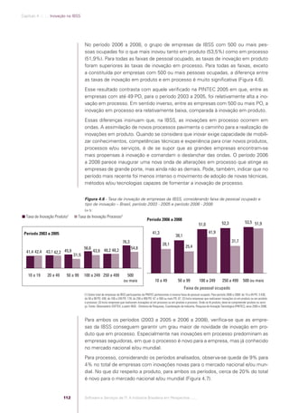 Capítulo 4 .:: .:.: Inovação na IBSS




                                                       No período 2006 a 2008, o grupo de empresas da IBSS com 500 ou mais pes-
                                                       soas ocupadas foi o que mais inovou tanto em produto (53,5%) como em processo
                                                       (51,9%). Para todas as faixas de pessoal ocupado, as taxas de inovação em produto
                                                       foram superiores às taxas de inovação em processo. Para todas as faixas, exceto
                                                       a constituída por empresas com 500 ou mais pessoas ocupadas, a diferença entre
                                                       as taxas de inovação em produto e em processo é muito signiﬁcativa (Figura 4.6).
                                                       Esse resultado contrasta com aquele veriﬁcado na PINTEC 2005 em que, entre as
                                                       empresas com até 49 PO, para o período 2003 a 2005, foi relativamente alta a ino-
                                                       vação em processo. Em sentido inverso, entre as empresas com 500 ou mais PO, a
                                                       inovação em processo era relativamente baixa, comparada à inovação em produto.
                                                       Essas diferenças insinuam que, na IBSS, as inovações em processo ocorrem em
                                                       ondas. A assimilação de novos processos pavimenta o caminho para a realização de
                                                       inovações em produto. Quando se considera que inovar exige capacidade de mobili-
                                                       zar conhecimentos, competências técnicas e experiência para criar novos produtos,
                                                       processos e/ou serviços, é de se supor que as grandes empresas encontram-se
                                                       mais propensas à inovação e comandam o deslanchar das ondas. O período 2006
                                                       a 2008 parece inaugurar uma nova onda de alterações em processo que atinge as
                                                       empresas de grande porte, mas ainda não as demais. Pode, também, indicar que no
                                                       período mais recente foi menos intenso o movimento de adoção de novas técnicas,
                                                       métodos e/ou tecnologias capazes de fomentar a inovação de processo.


                                                       Figura 4.6 - Taxa de inovação de empresas da IBSS, considerando faixa de pessoal ocupado e
                                                       tipo de inovação – Brasil, período 2003 - 2005 e período 2006 - 2008
                                                       Em %1
                                           2
               Taxa de Inovação Produto           Taxa de Inovação Processo3
                                                                                                            Período 2006 a 2008
                                                                                                                                                         51,0                52,3                53,5 51,9

              Período 2003 a 2005                                                                                41,3                                             41,9
                                                                                                                                     38,1
                                                                                       76,3                                                                                           31,7
                                                                                                                          28,1
                                                       56,6                                    54,8                                           25,4
                41,4 42,4      43,1 42,2 45,9                  43,9 48,2 48,2
                                                31,5



                 10 a 19        20 a 49    50 a 99     100 a 249 250 a 499                500
                                                                                        ou mais                    10 a 49             50 a 99            100 a 249           250 a 499         500 ou mais
                                                                                                                                            Faixa de pessoal ocupado
                                                       (1) Sobre total de empresas da IBSS participantes da PINTEC pertencentes à mesma faixa de pessoal ocupado. Para período 2006 a 2008: de 10 a 49 PO: 3.430;
                                                       de 50 a 99 PO: 438; de 100 a 249 PO: 178; de 250 a 499 PO: 47; e 500 ou mais PO: 67. (2) Inclui empresas que realizaram inovações só em produto ou em produto
                                                       e processo. (3) Inclui empresas que realizaram inovações só em processo ou em produto e processo. Onde se lê produto, deve-se compreender produto ou servi-
                                                       ço. Fonte: Observatório SOFTEX, a partir IBGE - Diretoria de Pesquisas, Coordenação de Indústria, Pesquisa de Inovação Tecnológica (PINTEC), anos 2005 e 2008.



                                                       Para ambos os períodos (2003 a 2005 e 2006 a 2008), veriﬁca-se que as empre-
                                                       sas da IBSS conseguem garantir um grau maior de novidade de inovação em pro-
                                                       duto que em processo. Especialmente nas inovações em processo predominam as
                                                       empresas seguidoras, em que o processo é novo para a empresa, mas já conhecido
                                                       no mercado nacional e/ou mundial.
                                                       Para processo, considerando os períodos analisados, observa-se queda de 9% para
                                                       4% no total de empresas com inovações novas para o mercado nacional e/ou mun-
                                                       dial. No que diz respeito a produto, para ambos os períodos, cerca de 20% do total
                                                       é novo para o mercado nacional e/ou mundial (Figura 4.7).


                                          112          Software e Serviços de TI: A Indústria Brasileira em Perspectiva :..::.




Software e Servicos de TI 2012.indb 112                                                                                                                                                                    22/05/2012 16:36:47
 