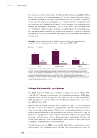 Capítulo 4 .:: .:.: Inovação na IBSS




                                                   Para todos os conjuntos de atividades da IBSS, considerando o período 2006 a 2008, é
                                                   baixo o percentual de empresas que inovaram em processo, apresentando grau elevado
                                                   de novidade (processo é novo para o mercado nacional e/ou mundial). Comparativa-
                                                   mente aos demais conjuntos, o composto por empresas com fonte principal de receita
                                                   em ´consultoria em tecnologia da informação` e ´suporte técnico e manutenção e outros
                                                   serviços em tecnologia da informação` (CONS + SUPO) possui uma quantidade maior
                                                   de inovações em produto com grau elevado de novidade (Figura 4.9). Esses dados suge-
                                                   rem que as empresas brasileiras são efetivamente seguidoras no que diz respeito às
                                                   tecnologias e técnicas e aos métodos relacionados com as atividades de software e
                                                   serviços de TI.


                                                   Figura 4.9 - Percentual de empresas da IBSS que realizou inovações com grau elevado de
                                                   novidade1, considerando conjunto de atividades – Brasil, período 2006 - 2008

                                                     Produto2             Processo3
                                                                                                                   30,9

                                                                 23,8


                                                                                                                                                                      11,1
                                                                                     6,7
                                                                                                                                       3,7
                                                                                                                                                                                         1,6

                                                                          DES4                                        CONS+SUPO5                                              PROC6
                                                   (1) Por grau elevado de novidade das inovações entende-se: principal produto e/ou processo é novo para o mercado nacional e/ou mundial. (2) Sobre o total
                                                   de empresas que realizou inovações só em produto ou em produto e processo pertencente ao mesmo conjunto de atividades – DES: 799; CONS+SUPO:
                                                   369; e PROC: 567. (3) Sobre o total de empresas que realizou inovações só em processo ou em produto e processo pertencente ao mesmo conjunto de
                                                   atividades – DES: 479; CONS+SUPO: 214; e PROC:.506. (4) Inclui empresas com fonte principal de receita nas seguintes atividades: 6201 - desenvolvimento
                                                   de software sob encomenda; 6202 - desenvolvimento e licenciamento de software customizável; 6203 - desenvolvimento e licenciamento de software não
                                                   customizável. (5) Empresas com as seguintes atividades: 6204 - consultoria em TI e 6209 - suporte técnico, manutenção e outros serviços em TI.
                                                   (6) Empresas com as seguintes atividades: 6311 – tratamento de dados, provedores de serviços de aplicação e de hospedagem na internet e 6319 – portais,
                                                   provedores de conteúdo e outros serviços de informação na internet. Fonte: Observatório SOFTEX, a partir IBGE - Diretoria de Pesquisas, Coordenação de
                                                   Indústria, Pesquisa de Inovação Tecnológica (PINTEC), 2008.




                                                   Esforço Empreendido para Inovar

                                                   Das 2.006 empresas da IBSS que realizaram inovações no período 2006 a 2008,
                                                   1.660 (82,8%) registraram ter dispêndios com atividades inovativas em 2008. O per-
                                                   centual é muito próximo ao veriﬁcado para o período 2003 a 2005, pela PINTEC
                                                   2005, considerando o ano de 2005 como referência para os dispêndios com inova-
                                                   ção: 83,2% (Figura 4.10).
                                                   Do total das que tiveram dispêndio com inovação em 2008, 1.152 (69,4%) gasta-
                                                   ram com ´aquisição de máquinas e equipamentos`. Essa foi a atividade inovativa
                                                   mais mencionada pelas empresas. ´Treinamento` e ´aquisição de software` também
                                                   estão entre as mais citadas. Comparativamente aos resultados da PINTEC 2005, na
                                                   pesquisa de 2008 percebe-se crescimento no total de empresas que, para inovar,
                                                   adquiriram conhecimentos externos. Essa dinâmica de aquisição de software e de
                                                   conhecimentos parece indicar que as empresas estão, de fato, buscando se adaptar
                                                   a processos estabelecidos por empresas líderes.
                                                   Ressalte-se ainda que, em 2008, apenas 23,9% do total de empresas que inovaram
                                                   tiveram gastos com atividades internas de P&D. Esse percentual é bem inferior ao


                                          114      Software e Serviços de TI: A Indústria Brasileira em Perspectiva :..::.




Software e Servicos de TI 2012.indb 114                                                                                                                                                            22/05/2012 16:36:47
 