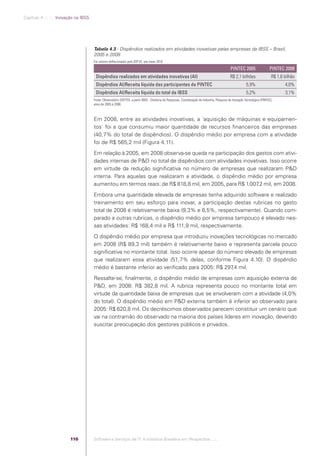 Capítulo 4 .:: .:.: Inovação na IBSS




                                                   Tabela 4.3 - Dispêndios realizados em atividades inovativas pelas empresas da IBSS – Brasil,
                                                   2005 e 2008
                                                   Em valores deﬂacionados pelo IGP-DI, ano-base 2010

                                                                                                                                                           PINTEC 2005                  PINTEC 2008
                                                    Dispêndios realizados em atividades inovativas (AI)                                                   R$ 2,1 bilhões                  R$ 1,6 bilhão
                                                    Dispêndios AI/Receita líquida das participantes da PINTEC                                                          5,9%                      4,0%
                                                    Dispêndios AI/Receita líquida do total da IBSS                                                                     5,2%                      3,1%
                                                   Fonte: Observatório SOFTEX, a partir IBGE - Diretoria de Pesquisas, Coordenação de Indústria, Pesquisa de Inovação Tecnológica (PINTEC),
                                                   anos de 2005 e 2008.



                                                   Em 2008, entre as atividades inovativas, a ´aquisição de máquinas e equipamen-
                                                   tos` foi a que consumiu maior quantidade de recursos ﬁnanceiros das empresas
                                                   (40,7% do total de dispêndios). O dispêndio médio por empresa com a atividade
                                                   foi de R$ 565,2 mil (Figura 4.11).
                                                   Em relação à 2005, em 2008 observa-se queda na participação dos gastos com ativi-
                                                   dades internas de P&D no total de dispêndios com atividades inovativas. Isso ocorre
                                                   em virtude da redução signiﬁcativa no número de empresas que realizaram P&D
                                                   interna. Para aquelas que realizaram a atividade, o dispêndio médio por empresa
                                                   aumentou em termos reais: de R$ 818,8 mil, em 2005, para R$ 1.007 mil, em 2008.
                                                                                                                     ,2
                                                   Embora uma quantidade elevada de empresas tenha adquirido software e realizado
                                                   treinamento em seu esforço para inovar, a participação destas rubricas no gasto
                                                   total de 2008 é relativamente baixa (9,3% e 6,5%, respectivamente). Quando com-
                                                   parado a outras rubricas, o dispêndio médio por empresa tampouco é elevado nes-
                                                   sas atividades: R$ 168,4 mil e R$ 111,9 mil, respectivamente.
                                                   O dispêndio médio por empresa que introduziu inovações tecnológicas no mercado
                                                   em 2008 (R$ 89,3 mil) também é relativamente baixo e representa parcela pouco
                                                   signiﬁcativa no montante total. Isso ocorre apesar do número elevado de empresas
                                                   que realizaram essa atividade (51,7% delas, conforme Figura 4.10). O dispêndio
                                                   médio é bastante inferior ao veriﬁcado para 2005: R$ 297 mil.
                                                                                                           ,4
                                                   Ressalte-se, ﬁnalmente, o dispêndio médio de empresas com aquisição externa de
                                                   P&D, em 2008: R$ 382,8 mil. A rubrica representa pouco no montante total em
                                                   virtude da quantidade baixa de empresas que se envolveram com a atividade (4,0%
                                                   do total). O dispêndio médio em P&D externa também é inferior ao observado para
                                                   2005: R$ 620,8 mil. Os decréscimos observados parecem constituir um cenário que
                                                   vai na contramão do observado na maioria dos países líderes em inovação, devendo
                                                   suscitar preocupação dos gestores públicos e privados.




                                          116      Software e Serviços de TI: A Indústria Brasileira em Perspectiva :..::.




Software e Servicos de TI 2012.indb 116                                                                                                                                                          22/05/2012 16:36:47
 