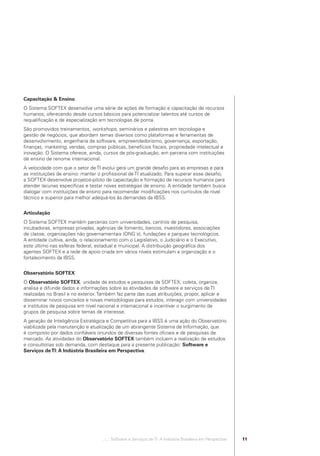 Capacitação & Ensino
            O Sistema SOFTEX desenvolve uma série de ações de formação e capacitação de recursos
            humanos, oferecendo desde cursos básicos para potencializar talentos até cursos de
            requaliﬁcação e de especialização em tecnologias de ponta.
            São promovidos treinamentos, workshops, seminários e palestras em tecnologia e
            gestão de negócios, que abordam temas diversos como plataformas e ferramentas de
            desenvolvimento, engenharia de software, empreendedorismo, governança, exportação,
            ﬁnanças, marketing, vendas, compras públicas, benefícios ﬁscais, propriedade intelectual e
            inovação. O Sistema oferece, ainda, cursos de pós-graduação, em parceria com instituições
            de ensino de renome internacional.
            A velocidade com que o setor de TI evolui gera um grande desaﬁo para as empresas e para
            as instituições de ensino: manter o proﬁssional de TI atualizado. Para superar esse desaﬁo,
            a SOFTEX desenvolve projetos-piloto de capacitação e formação de recursos humanos para
            atender lacunas especíﬁcas e testar novas estratégias de ensino. A entidade também busca
            dialogar com instituições de ensino para recomendar modiﬁcações nos currículos de nível
            técnico e superior para melhor adequá-los às demandas da IBSS.


            Articulação
            O Sistema SOFTEX mantém parcerias com universidades, centros de pesquisa,
            incubadoras, empresas privadas, agências de fomento, bancos, investidores, associações
            de classe, organizações não governamentais (ONG´s), fundações e parques tecnológicos.
            A entidade cultiva, ainda, o relacionamento com o Legislativo, o Judiciário e o Executivo,
            este último nas esferas federal, estadual e municipal. A distribuição geográﬁca dos
            agentes SOFTEX e a rede de apoio criada em vários níveis estimulam a organização e o
            fortalecimento da IBSS.


            Observatório SOFTEX
            O Observatório SOFTEX, unidade de estudos e pesquisas da SOFTEX, coleta, organiza,
            analisa e difunde dados e informações sobre as atividades de software e serviços de TI
            realizadas no Brasil e no exterior. Também faz parte das suas atribuições, propor, aplicar e
            disseminar novos conceitos e novas metodologias para estudos, interagir com universidades
            e institutos de pesquisa em nível nacional e internacional e incentivar o surgimento de
            grupos de pesquisa sobre temas de interesse.
            A geração de Inteligência Estratégica e Competitiva para a IBSS é uma ação do Observatório
            viabilizada pela manutenção e atualização de um abrangente Sistema de Informação, que
            é composto por dados conﬁáveis oriundos de diversas fontes oﬁciais e de pesquisas de
            mercado. As atividades do Observatório SOFTEX também incluem a realização de estudos
            e consultorias sob demanda, com destaque para a presente publicação: Software e
            Serviços de TI: A Indústria Brasileira em Perspectiva.




                                                .::..: Software e Serviços de TI: A Indústria Brasileira em Perspectiva   11




Software e Servicos de TI 2012.indb 11                                                                                         22/05/2012 16:36:40
 