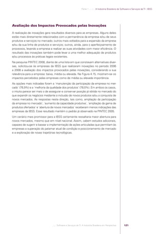 Parte 1 .:..:::.. A Indústria Brasileira de Software e Serviços de TI - IBSS




            Avaliação dos Impactos Provocados pelas Inovações

            A realização de inovações gera resultados diversos para as empresas. Alguns deles
            estão mais diretamente relacionados com a permanência da empresa e/ou de seus
            produtos e serviços no mercado; outros mais voltados para a expansão da empresa
            e/ou da sua linha de produtos e serviços; outros, ainda, para o aperfeiçoamento de
            processos, levando a empresa a realizar as suas atividades com maior eﬁciência. O
            resultado das inovações também pode levar a uma melhor adequação de produtos
            e/ou processos às práticas legais existentes.
            Na pesquisa PINTEC 2008, diante de uma lista em que constavam alternativas diver-
            sas, solicitou-se às empresas da IBSS que realizaram inovações no período 2006
            a 2008 a avaliação dos impactos provocados pelas inovações, considerando a sua
            relevância para a empresa: baixa, média ou elevada. Na Figura 4.15, mostram-se os
            impactos percebidos pelas empresas como de média ou elevada importância.
            As opções mais indicadas foram a ´manutenção da participação da empresa no mer-
            cado` (78,9%) e a ´melhoria da qualidade dos produtos` (78,0%). Em ambos os casos,
            o intuito parece ser mais o de assegurar e conservar posição já obtida no mercado do
            que expandir os negócios mediante a inclusão de novos produtos e/ou a conquista de
            novos mercados. As respostas nesta direção, tais como, ampliação da participação
            da empresa no mercado`, ´aumento da capacidade produtiva`, ´ampliação da gama de
            produtos ofertados` e ´abertura de novos mercados` receberam menos indicações das
            empresas da IBSS. Esse resultado mantém o padrão já observado na PINTEC 2005.
            Um cenário mais promissor para a IBSS certamente ressaltaria maior abertura para
            novos mercados, mesmo que em nível nacional. Assim, cabem estudos adicionais,
            capazes de sugerir e basear a implementação de ações articuladas que permitam às
            empresas a superação do patamar atual de condição e posicionamento de mercado
            e a exploração de novas trajetórias tecnológicas.




                                            .::..: Software e Serviços de TI: A Indústria Brasileira em Perspectiva      121




Software e Servicos de TI 2012.indb 121                                                                                                         22/05/2012 16:36:47
 