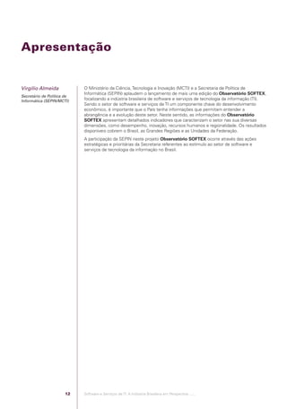 Apresentação


            Virgílio Almeida                  O Ministério da Ciência, Tecnologia e Inovação (MCTI) e a Secretaria de Política de
                                              Informática (SEPIN) aplaudem o lançamento de mais uma edição do Observatório SOFTEX,
            Secretário de Política de
            Informática (SEPIN/MCTI)          focalizando a indústria brasileira de software e serviços de tecnologia da informação (TI).
                                              Sendo o setor de software e serviços de TI um componente chave do desenvolvimento
                                              econômico, é importante que o País tenha informações que permitam entender a
                                              abrangência e a evolução deste setor. Neste sentido, as informações do Observatório
                                              SOFTEX apresentam detalhados indicadores que caracterizam o setor nas sua diversas
                                              dimensões, como desempenho, inovação, recursos humanos e regionalidade. Os resultados
                                              disponíveis cobrem o Brasil, as Grandes Regiões e as Unidades da Federação.
                                              A participação da SEPIN neste projeto Observatório SOFTEX ocorre através das ações
                                              estratégicas e prioritárias da Secretaria referentes ao estímulo ao setor de software e
                                              serviços de tecnologia da informação no Brasil.




                                         12   Software e Serviços de TI: A Indústria Brasileira em Perspectiva :..::.




Software e Servicos de TI 2012.indb 12                                                                                              22/05/2012 16:36:40
 