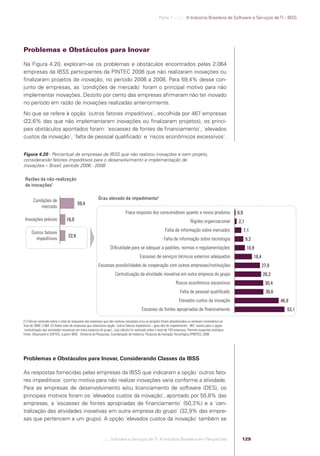Parte 1 .:..:::.. A Indústria Brasileira de Software e Serviços de TI - IBSS




            Problemas e Obstáculos para Inovar

            Na Figura 4.20, exploram-se os problemas e obstáculos encontrados pelas 2.064
            empresas da IBSS participantes da PINTEC 2008 que não realizaram inovações ou
            ﬁnalizaram projetos de inovação, no período 2006 a 2008. Para 59,4% desse con-
            junto de empresas, as ´condições de mercado` foram o principal motivo para não
            implementar inovações. Dezoito por cento das empresas aﬁrmaram não ter inovado
            no período em razão de inovações realizadas anteriormente.
            No que se refere à opção ´outros fatores impeditivos`, escolhida por 467 empresas
            (22,6% das que não implementaram inovações ou ﬁnalizaram projetos), os princi-
            pais obstáculos apontados foram: ´escassez de fontes de ﬁnanciamento`, ´elevados
            custos da inovação`, ´falta de pessoal qualiﬁcado` e ´riscos econômicos excessivos`.


            Figura 4.20 - Percentual de empresas da IBSS que não realizou inovações e sem projeto,
            considerando fatores impeditivos para o desenvolvimento e implementação de
            inovações – Brasil, período 2006 - 2008

             Razões da não-realização
             de inovações1


                   Condições de                                      Grau elevado de impedimento2
                                                     59,4
                       mercado
                                                                                          Fraca resposta dos consumidores quanto a novos produtos                         0,9
             Inovações prévias               18,0                                                                                           Rigidez organizacional        2,1

                  Outros fatores                                                                                         Falta de informação sobre mercados                     7,1
                                              22,6
                    impeditivos                                                                                         Falta de informação sobre tecnologia                     9,2
                                                                               Diﬁculdade para se adequar a padrões, normas e regulamentações                                    10,9
                                                                                                     Escassez de serviços técnicos externos adequados                                  18,4
                                                                     Escassas possibilidades de cooperação com outras empresas/instituições                                                   27,0
                                                                                  Centralização da atividade inovativa em outra empresa do grupo                                              28,2
                                                                                                                                 Riscos econômicos excessivos                                  30,4
                                                                                                                                    Falta de pessoal qualiﬁcado                                 30,6
                                                                                                                                   Elevados custos da inovação                                         46,9
                                                                                                       Escassez de fontes apropriadas de ﬁnanciamento                                                     53,1

            (1) Cálculo realizado sobre o total de respostas das empresas que não realizou inovações e/ou os projetos foram abandonados ou estavam incompletos ao
            ﬁnal de 2008: 2.064. (2) Sobre total de empresas que selecionou opção ´outros fatores impeditivos – grau alto do impedimento`: 467, exceto para a opção
            ´centralização das atividades inovativas em outra empresa do grupo`, cujo cálculo foi realizado sobre o total de 103 empresas. Permite respostas múltiplas.
            Fonte: Observatório SOFTEX, a partir IBGE - Diretoria de Pesquisas, Coordenação de Indústria, Pesquisa de Inovação Tecnológica (PINTEC), 2008.




            Problemas e Obstáculos para Inovar, Considerando Classes da IBSS

            As respostas fornecidas pelas empresas da IBSS que indicaram a opção ´outros fato-
            res impeditivos` como motivo para não realizar inovações varia conforme a atividade.
            Para as empresas de desenvolvimento e/ou licenciamento de software (DES), os
            principais motivos foram os ´elevados custos da inovação`, apontado por 50,8% das
            empresas, a ´escassez de fontes apropriadas de ﬁnanciamento` (50,3%) e a ´cen-
            tralização das atividades inovativas em outra empresa do grupo` (32,9% das empre-
            sas que pertencem a um grupo). A opção ´elevados custos da inovação` também se


                                                                         .::..: Software e Serviços de TI: A Indústria Brasileira em Perspectiva                            129




Software e Servicos de TI 2012.indb 129                                                                                                                                                                 22/05/2012 16:36:48
 