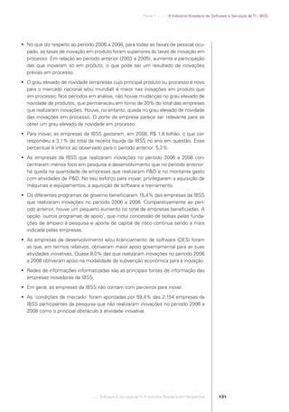 Parte 1 .:..:::.. A Indústria Brasileira de Software e Serviços de TI - IBSS




             No que diz respeito ao período 2006 a 2008, para todas as faixas de pessoal ocu-
              pado, as taxas de inovação em produto foram superiores às taxas de inovação em
              processo. Em relação ao período anterior (2003 a 2005), aumenta a participação
              das que inovaram só em produto, o que pode ser um resultado de inovações
              prévias em processo.
             O grau elevado de novidade (empresas cujo principal produto ou processo é novo
              para o mercado nacional e/ou mundial) é maior nas inovações em produto que
              em processo. Nos períodos em análise, não houve mudanças no grau elevado de
              novidade de produtos, que permaneceu em torno de 20% do total das empresas
              que realizaram inovações. Houve, no entanto, queda no grau elevado de novidade
              das inovações em processo. O porte da empresa parece ser relevante para se
              obter um grau elevado de novidade em processo
             Para inovar, as empresas da IBSS gastaram, em 2008, R$ 1,6 bilhão, o que cor-
              respondeu a 3,1% do total da receita líquida da IBSS no ano em questão. Esse
              percentual é inferior ao observado para o período anterior: 5,2%.
             As empresas da IBSS que realizaram inovações no período 2006 a 2008 con-
              centraram menos foco em pesquisa e desenvolvimento que no período anterior:
              há queda na quantidade de empresas que realizaram P&D e no montante gasto
              com atividades de P&D. No seu esforço para inovar, privilegiaram a aquisição de
              máquinas e equipamentos, a aquisição de software e treinamento.
             Os diferentes programas de governo beneﬁciaram 15,4% das empresas da IBSS
              que realizaram inovações no período 2006 a 2008. Comparativamente ao perí-
              odo anterior, houve um pequeno aumento no total de empresas beneﬁciadas. A
              opção ´outros programas de apoio`, que inclui concessão de bolsas pelas funda-
              ções de amparo à pesquisa e aporte de capital de risco continua sendo a mais
              indicada pelas empresas.
             As empresas de desenvolvimento e/ou licenciamento de software (DES) foram
              as que, em termos relativos, obtiveram maior apoio governamental para as suas
              atividades inovativas. Quase 8,0% das que realizaram inovações no período 2006
              a 2008 obtiveram apoio na modalidade de subvenção econômica para a inovação.
             Redes de informações informatizadas são as principais fontes de informação das
              empresas inovadoras da IBSS.
             Em geral, as empresas da IBSS não contam com parceiros para inovar.
             As ´condições de mercado` foram apontadas por 59,4% das 2.154 empresas da
              IBSS participantes da pesquisa que não realizaram inovações no período 2006 a
              2008 como o principal obstáculo à atividade inovativa.




                                           .::..: Software e Serviços de TI: A Indústria Brasileira em Perspectiva      131




Software e Servicos de TI 2012.indb 131                                                                                                        22/05/2012 16:36:48
 