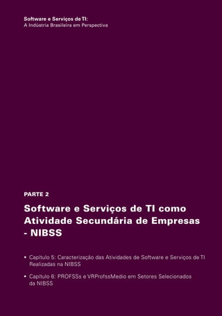 Software e Serviços de TI:
                   A Indústria Brasileira em Perspectiva




                   PARTE 2

                   Software e Serviços de TI como
                   Atividade Secundária de Empresas
                   - NIBSS

                    Capítulo 5: Caracterização das Atividades de Software e Serviços de TI
                     Realizadas na NIBSS

                    Capítulo 6: PROFSSs e VRProfssMedio em Setores Selecionados
                     da NIBSS




Software e Servicos de TI 2012.indb 133                                                22/05/2012 16:36:48
 