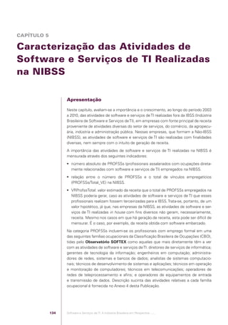 CAPÍTULO 5

            Caracterização das Atividades de
            Software e Serviços de TI Realizadas
            na NIBSS

                                                Apresentação

                                                Neste capítulo, avaliam-se a importância e o crescimento, ao longo do período 2003
                                                a 2010, das atividades de software e serviços de TI realizadas fora da IBSS (Indústria
                                                Brasileira de Software e Serviços de TI), em empresas com fonte principal de receita
                                                proveniente de atividades diversas do setor de serviços, do comércio, da agropecu-
                                                ária, indústria e administração pública. Nessas empresas, que formam a Não-IBSS
                                                (NIBSS), as atividades de software e serviços de TI são realizadas com ﬁnalidades
                                                diversas, nem sempre com o intuito de geração de receita.
                                                A importância das atividades de software e serviços de TI realizadas na NIBSS é
                                                mensurada através dos seguintes indicadores:
                                                 número absoluto de PROFSSs (proﬁssionais assalariados com ocupações direta-
                                                  mente relacionadas com software e serviços de TI) empregados na NIBSS.
                                                 relação entre o número de PROFSSs e o total de vínculos empregatícios
                                                  (PROFSSs/Total_VE) na NIBSS.
                                                 VRProfssTotal: valor estimado da receita que o total de PROFSSs empregados na
                                                  NIBSS poderia gerar, caso as atividades de software e serviços de TI que esses
                                                  proﬁssionais realizam fossem terceirizadas para a IBSS. Trata-se, portanto, de um
                                                  valor hipotético, já que, nas empresas da NIBSS, as atividades de software e ser-
                                                  viços de TI realizadas in house com ﬁns diversos não geram, necessariamente,
                                                  receita. Mesmo nos casos em que há geração de receita, esta pode ser difícil de
                                                  mensurar. É o caso, por exemplo, da receita obtida com software embarcado.
                                                Na categoria PROFSSs incluem-se os proﬁssionais com emprego formal em uma
                                                das seguintes famílias ocupacionais da Classiﬁcação Brasileira de Ocupações (CBO),
                                                tidas pelo Observatório SOFTEX como aquelas que mais diretamente têm a ver
                                                com as atividades de software e serviços de TI: diretores de serviços de informática;
                                                gerentes de tecnologia da informação; engenheiros em computação; administra-
                                                dores de redes, sistemas e bancos de dados; analistas de sistemas computacio-
                                                nais; técnicos de desenvolvimento de sistemas e aplicações; técnicos em operação
                                                e monitoração de computadores; técnicos em telecomunicações; operadores de
                                                redes de teleprocessamento e aﬁns; e operadores de equipamentos de entrada
                                                e transmissão de dados. Descrição sucinta das atividades relativas a cada família
                                                ocupacional é fornecida no Anexo 4 desta Publicação.




                                          134   Software e Serviços de TI: A Indústria Brasileira em Perspectiva :..::.




Software e Servicos de TI 2012.indb 134                                                                                         22/05/2012 16:36:48
 