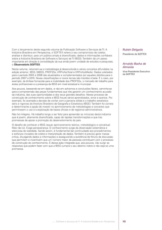 Com o lançamento deste segundo volume da Publicação Software e Serviços de TI: A                              Rubén Delgado
            Indústria Brasileira em Perspectiva, a SOFTEX reitera o seu compromisso de coletar,
                                                                                                                          Presidente da SOFTEX
            analisar e distribuir, para um público amplo e diversiﬁcado, dados e informações conﬁáveis
            sobre a Indústria Brasileira de Software e Serviços de TI (IBSS). Também dá um passo
            importante em direção à consolidação da sua ainda jovem unidade de estudos e pesquisas,
            o Observatório SOFTEX.                                                                                        Arnaldo Bacha de
                                                                                                                          Almeida
            Neste volume, retomam-se a metodologia já desenvolvida e vários conceitos difundidos na
            edição anterior: IBSS, NIBSS, PROFSSs, VRProfssTotal e VRProfssMedio. Dados coletados                         Vice-Presidente Executivo
            para o período 2003 a 2006 são atualizados e complementados por aqueles obtidos para o                        da SOFTEX
            período 2007 a 2010. Novas classiﬁcações e novos temas são trazidos à baila. É o caso, por
            exemplo, da ênfase fornecida para a mobilidade dos PROFSSs, o mercado de trabalho para
            estes proﬁssionais e a presença da IBSS em nível estadual e municipal.
            Aos poucos, baseando-se em dados, e não em achismos e conclusões fáceis, caminha-se
            para a compreensão das peças fundamentais que irão garantir um conhecimento acurado
            da indústria, das suas oportunidades e dos seus grandes desaﬁos. Nesse processo de
            construção de conhecimento sobre a IBSS houve vários aprendizados, erros e acertos. Por
            exemplo, foi acertada a decisão de contar com a parceria sólida e o trabalho estatístico
            sério e rigoroso do Instituto Brasileiro de Geograﬁa e Estatística (IBGE). Também foi correta
            e determinante a opção de investir no aprimoramento de metodologias e conceitos que
            permitissem o uso e a exploração de bases oﬁciais e de registros administrativos.
            Não há milagres. Há trabalho longo a ser feito para apreender as minúcias desta indústria
            que é jovem, altamente diversiﬁcada, capaz de rápidas transformações e que traz
            promessas de apoiar a promoção do desenvolvimento do país.
            O desaﬁo de conhecer a IBSS requer aprimoramento teórico, metodológico e conceitual.
            Mas não só. Exige perseverança. O conhecimento surge da observação sistemática e
            atenciosa da realidade. Sendo assim, é fundamental dar continuidade aos procedimentos
            e esforços iniciados de coleta e interpretação de dados. Também é preciso gerar massa
            crítica, divulgando dados e informações e assegurando a existência de fóruns de discussão
            que permitam e incentivem que um número maior de pessoas contribuam com o processo
            de construção do conhecimento. É dessa ação integrada que, aos poucos, irão surgir as
            respostas que podem fazer com que a IBSS cumpra o seu destino nobre e não seja só uma
            promessa.




                                                .::..: Software e Serviços de TI: A Indústria Brasileira em Perspectiva   13




Software e Servicos de TI 2012.indb 13                                                                                                       22/05/2012 16:36:40
 