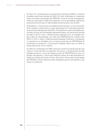 Capítulo 5 .:: .:.: Caracterização das Atividades de Software e Serviços de TI Realizadas na NIBSS




                                                Na Figura 5.5, considerando-se exclusivamente empresas da NIBSS, as diversas
                                                atividades econômicas (divisões da CNAE 2.0) foram distribuídas em quadrantes
                                                tendo como base a participação dos PROFSSs no total de vínculos empregatícios.
                                                Utilizou-se quartil para a criação dos quadrantes, com as participações referindo-se
                                                ao percentual encontrado em cada atividade econômica, para o ano de 2010.
                                                No Quadrante 1, encontram-se as atividades econômicas que, no ano mencionado,
                                                foram incluídas no quartil inferior, ou seja, apresentaram os ¼ mais baixos percentu-
                                                ais da amostra ordenada (valor até 0,35%). No Quadrante 2, estão as atividades eco-
                                                nômicas com grau de informatização relativamente baixo, com percentuais variando
                                                de 0,40% a 0,81% (>1/4 e ≤ Q2/4 da amostra ordenada). No 3, as atividades com
                                                grau médio de informatização, com valor para PROFSS/Total_VE, variando entre
                                                0,87% e 1,57% (> Q2/4 e ≤ Q3/4 da amostra ordenada). Finalmente, no Quadrante
                                                4, encontram-se as atividades com os maiores percentuais de PROFSS/Total_VE
                                                encontrados na amostra (Q > ¾ da amostra ordenada). Nesse caso, em 2010, os
                                                valores variaram de 1,61% a 18,45%.
                                                Em 2010, em comparação com 2005, veriﬁca-se aumento nos percentuais de corte
                                                máximo e mínimo de todos os quadrantes. No entanto, o comportamento de cada
                                                atividade econômica, no que diz respeito ao valor de PROFSS/Total_VE variou no
                                                período. Para algumas, o número dos PROFSSs cresceu de modo signiﬁcativo em
                                                relação ao aumento do total de vínculos. Para outras, houve queda na participação
                                                dos PROFSSs. Estudos adicionais serão necessários para se compreender o que
                                                ocorreu em cada caso.




                                          140   Software e Serviços de TI: A Indústria Brasileira em Perspectiva :..::.




Software e Servicos de TI 2012.indb 140                                                                                        22/05/2012 16:36:48
 