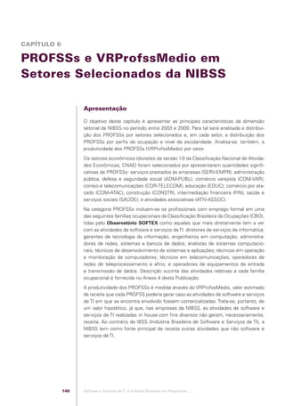 CAPÍTULO 6

            PROFSSs e VRProfssMedio em
            Setores Selecionados da NIBSS

                                                Apresentação

                                                O objetivo deste capítulo é apresentar as principais características da dimensão
                                                setorial da NIBSS no período entre 2003 e 2009. Para tal será analisada a distribui-
                                                ção dos PROFSSs por setores selecionados e, em cada setor, a distribuição dos
                                                PROFSSs por perﬁs de ocupação e nível de escolaridade. Analisa-se, também, a
                                                produtividade dos PROFSSs (VRProfssMedio) por setor.
                                                Os setores econômicos (divisões da versão 1.0 da Classiﬁcação Nacional de Ativida-
                                                des Econômicas, CNAE) foram selecionados por apresentarem quantidades signiﬁ-
                                                cativas de PROFSSs: serviços prestados às empresas (SERV-EMPR); administração
                                                pública, defesa e seguridade social (ADM-PUBL); comércio varejista (COM-VAR);
                                                correio e telecomunicações (COR-TELECOM); educação (EDUC); comércio por ata-
                                                cado (COM-ATAC); construção (CONSTR); intermediação ﬁnanceira (FIN); saúde e
                                                serviços sociais (SAÚDE); e atividades associativas (ATIV-ASSOC).
                                                Na categoria PROFSSs incluem-se os proﬁssionais com emprego formal em uma
                                                das seguintes famílias ocupacionais da Classiﬁcação Brasileira de Ocupações (CBO),
                                                tidas pelo Observatório SOFTEX como aquelas que mais diretamente tem a ver
                                                com as atividades de software e serviços de TI: diretores de serviços de informática;
                                                gerentes de tecnologia da informação; engenheiros em computação; administra-
                                                dores de redes, sistemas e bancos de dados; analistas de sistemas computacio-
                                                nais; técnicos de desenvolvimento de sistemas e aplicações; técnicos em operação
                                                e monitoração de computadores; técnicos em telecomunicações; operadores de
                                                redes de teleprocessamento e aﬁns; e operadores de equipamentos de entrada
                                                e transmissão de dados. Descrição sucinta das atividades relativas a cada família
                                                ocupacional é fornecida no Anexo 4 desta Publicação.
                                                A produtividade dos PROFSSs é medida através do VRProfssMedio, valor estimado
                                                da receita que cada PROFSS poderia gerar caso as atividades de software e serviços
                                                de TI em que se encontra envolvido fossem comercializadas. Trata-se, portanto, de
                                                um valor hipotético, já que, nas empresas da NIBSS, as atividades de software e
                                                serviços de TI realizadas in house com ﬁns diversos não geram, necessariamente,
                                                receita. Ao contrário da IBSS (Indústria Brasileira de Software e Serviços de TI), a
                                                NIBSS tem como fonte principal de receita outras atividades que não software e
                                                serviços de TI.




                                          146   Software e Serviços de TI: A Indústria Brasileira em Perspectiva :..::.




Software e Servicos de TI 2012.indb 146                                                                                        22/05/2012 16:36:49
 