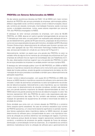 Parte 2 .:..:::.. Software e Serviços de TI como Atividade Secundária de Empresas - NIBSS




            PROFSSs em Setores Selecionados da NIBSS

            Os dez setores econômicos (divisões da CNAE 1.0) da NIBSS com maior número
            absoluto de PROFSSs são serviços prestados às empresas; administração pública,
            defesa e seguridade social; comércio varejista; correio e telecomunicações; educa-
            ção; comércio por atacado; construção; intermediação ﬁnanceira; saúde e serviços
            sociais; e atividades associativas. Juntos, esses setores respondem por cerca de
            75% dos PROFSSs empregados na NIBSS.
            O destaque do setor serviços prestados às empresas, com cerca de 58.265
            PROFSSs, em 2009, deve-se em parte à grande heterogeneidade de serviços de
            TI ofertados por este setor, os quais podem ser explicados pela realização de servi-
            ços de teleatendimento, gestão de RH para terceiros, preparação de documentos e
            outros serviços especializados de apoio administrativo, atividades de BPO (Business
            Process Outsourcing) e desenvolvimento de software para fornecer serviços com
            maior valor agregado (do tipo ITES (Information Technology Enabled Services, ou
            seja, serviços aprimorados em virtude do uso intenso de TI) (Figura 6.1).
            Adicionalmente, também se espera que uma parcela dos PROFSSs no setor na
            verdade reﬂita de alguma forma maneiras de contratação de proﬁssionais de TI por
            empresas de software fora do regime da Consolidação das Leis Trabalhistas (CLT).
            Ou seja, observações empíricas sugerem que uma parcela dos PROFSSs no setor
            de serviços prestados às empresas na verdade prestem serviços à própria IBSS.
            O destaque da ´administração pública` (com 43.189 PROFSSS, em 2009) na NIBSS
            deve-se à importância crescente do software como instrumento para a operaciona-
            lidade das funções públicas, através da gestão e processamento de dados, da infor-
            matização de serviços prestados à sociedade e também para o desenvolvimento de
            aplicações especíﬁcas.
            O setor ´correio e telecomunicações`, com quase 30 mil PROFSSs em 2009, des-
            taca-se na NIBSS devido à importância crescente do software como elemento dife-
            renciador / criador de assimetrias competitivas no setor (principalmente nas ativida-
            des de telecomunicações). Adicionalmente a esta importância, que se materializa
            muitas vezes no desenvolvimento de soluções complexas, também vale destacar
            que uma parcela bastante importante da elevada representatividade do setor na
            NIBSS decorre da grande presença de técnicos de telecomunicações no setor. Tais
            técnicos representam 55% dos PROFSSs do setor e são responsáveis pela ope-
            ração e funcionamento das redes. Por ﬁm, também vale destacar a elevada par-
            ticipação de operadores de equipamentos de entrada e transmissão de dados na
            atividade de correios.
            Outra atividade que conta com um número elevado de PROFSSs é o comércio
            (tanto varejista quanto atacadista). No caso do comércio atacadista (cujo número
            de PROFSS apresentou um crescimento bastante signiﬁcativo no período recente),
            dois fatores explicativos desta importância relativa na NIBSS decorrem do papel
            determinante do software para a competitividade do setor e da importância cres-
            cente da utilização do comércio eletrônico nas estratégias de negócio. O primeiro
            fator explica-se porque devido às baixas margens operacionais características do
            comércio, a existência de processos de gestão integrada de ﬂuxos de estoque,
            distribuição e comercialização tornam-se essenciais. Já a importância do comércio
            eletrônico materializa-se tanto na utilização de software para o gerenciamento de


                                             .::..: Software e Serviços de TI: A Indústria Brasileira em Perspectiva   147




Software e Servicos de TI 2012.indb 147                                                                                                   22/05/2012 16:36:49
 