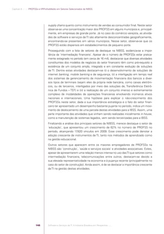 Capítulo 6 .:: .:.: PROFSSs e VRProfssMedio em Setores Selecionados da NIBSS




                                                supply chains quanto como instrumento de vendas ao consumidor ﬁnal. Neste setor
                                                observa-se uma concentração maior dos PROFSS em alguns municípios e, principal-
                                                mente, em empresas de grande porte. Já no caso do comércio varejista, as ativida-
                                                des de software e serviços de TI são altamente desconcentradas geograﬁcamente,
                                                encontrando-se presentes em vários municípios. Nesse setor, observa-se que os
                                                PROFSS estão dispersos em estabelecimentos de pequeno porte.
                                                Prosseguindo com a lista de setores de destaque na NIBSS, evidencia-se a impor-
                                                tância da ´intermediação ﬁnanceira`. Apesar de o número de PROFSSs estar pratica-
                                                mente estagnado no período (em cerca de 16 mil), destaca-se que diversas atividades
                                                constituintes dos modelos de negócios do setor ﬁnanceiro têm como pré-requisito a
                                                existência de um conjunto amplo, integrado e em constante evolução de soluções
                                                de TI. Dentre estas atividades destacam-se (i) o desenvolvimento de soluções de
                                                internet banking, mobile banking e de segurança, (ii) a interligação em tempo real
                                                dos sistemas de gerenciamento de movimentação ﬁnanceira dos bancos a diver-
                                                sos tipos de terminais (sejam eles da própria rede bancária, como caixas eletrôni-
                                                cos, ou de terceiros, interligados por meio das soluções de, Transferência Eletrô-
                                                nica de Fundos – TEF) e (iii) a realização de um conjunto imenso e extremamente
                                                complexo de modalidades de operações ﬁnanceiras envolvendo inúmeros ativos
                                                nacionais e internacionais. Uma hipótese para explicar o não-crescimento dos
                                                PROFSSs neste setor, dada a sua importância estratégica e o fato do setor ﬁnan-
                                                ceiro ter apresentado um desempenho bastante pujante no período, indica um movi-
                                                mento de deslocamento de uma parcela destas atividades para a IBSS. Assim, uma
                                                parte importante das atividades que vinham sendo realizadas inicialmente in house,
                                                como a manutenção de sistemas legados, vem sendo terceirizadas para a IBSS.
                                                Finalizando a análise dos principais setores da NIBSS, merece destaque o setor de
                                                ´educação`, que apresentou um crescimento de 62% no número de PROFSS no
                                                período, alcançando 17  .820 vínculos em 2009. Esse crescimento pode denotar a
                                                adoção crescente de instrumentos de TI, tanto nos métodos de aprendizado como
                                                na gestão educacional.
                                                Outros setores que aparecem entre os maiores empregadores de PROFSSs na
                                                NIBSS são ´construção`, ´saúde e serviços sociais` e atividades associativas. Estes,
                                                apesar de apresentarem uma relação menos intensa no uso das TI que setores como
                                                intermediação ﬁnanceira, telecomunicações entre outros, destacam-se devido a
                                                sua elevada representatividade na economia e à pujança recente (principalmente no
                                                caso do setor de construção). Ainda assim, é de se destacar a importância crescente
                                                da TI na gestão destas atividades.




                                          148   Software e Serviços de TI: A Indústria Brasileira em Perspectiva :..::.




Software e Servicos de TI 2012.indb 148                                                                                       22/05/2012 16:36:49
 