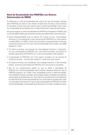 Parte 2 .:..:::.. Software e Serviços de TI como Atividade Secundária de Empresas - NIBSS




            Nível de Escolaridade dos PROFSSs nos Setores
            Selecionados da NIBSS

            As diferenças no nível de escolaridade dão indícios do tipo de atividade realizado
            pelos PROFSSs em cada um dos setores. Embora esta não seja a única variável a
            se considerar, é de se supor que, quanto maior o nível de escolaridade, maior o grau
            de complexidade das atividades que um dado proﬁssional é capaz de desenvolver.
            No que diz respeito ao nível de escolaridade dos PROFSSs empregados na NIBSS, para
            os anos de 2003 e 2009, para os setores econômicos selecionados, observa-se que:
             Existe heterogeneidade entre os setores. Em ambos os anos, ´intermediação
              ﬁnanceira` é o que apresenta o maior percentual de PROFSSs com nível superior
              completo (80%, em 2009). O setor de construção é responsável pelo menor per-
              centual de proﬁssionais com esse nível de escolaridade (18% também em 2009)
              (tabelas 6.1 e 6.2).
             Em todos os setores, com exceção de ´intermediação ﬁnanceira` e ´educação`,
              em que a participação de PROFSSs com ´até médio incompleto` já era baixa, há
              redução signiﬁcativa de PROFSSs com nível de escolaridade nesta categoria.
             A participação de PROFSSs com nível superior completo cai nos setores de
              ´comércio varejista`, ´comércio por atacado` e ´saúde e serviços sociais`.
             Em todos os setores, com exceção de ´intermediação ﬁnanceira` e ´administração
              pública`, aumenta a participação de PROFSSs com nível superior incompleto.
             Não há um comportamento padrão no que se refere à participação de
              PROFSSs com nível de escolaridade médio completo. Naqueles setores em que os
              PROFSSs possuem, em média, maior escolaridade (correio e telecomunicações,
              intermediação ﬁnanceira, educação, administração pública e atividades associativas),
              a participação de proﬁssionais com nível médio de instrução diminui principalmente
              em detrimento do aumento de proﬁssionais com nível superior completo e/ou supe-
              rior incompleto. Nos setores em que é maior a participação de PROFSSs com baixo
              nível de escolaridade, a participação de proﬁssionais com médio completo aumenta.




                                             .::..: Software e Serviços de TI: A Indústria Brasileira em Perspectiva   151




Software e Servicos de TI 2012.indb 151                                                                                                   22/05/2012 16:36:49
 