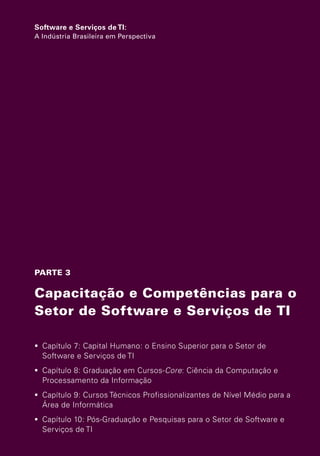 Software e Serviços de TI:
                   A Indústria Brasileira em Perspectiva




                   PARTE 3

                   Capacitação e Competências para o
                   Setor de Software e Serviços de TI

                    Capítulo 7: Capital Humano: o Ensino Superior para o Setor de
                     Software e Serviços de TI
                    Capítulo 8: Graduação em Cursos-Core: Ciência da Computação e
                     Processamento da Informação
                    Capítulo 9: Cursos Técnicos Profissionalizantes de Nível Médio para a
                     Área de Informática
                    Capítulo 10: Pós-Graduação e Pesquisas para o Setor de Software e
                     Serviços de TI



Software e Servicos de TI 2012.indb 157                                                 22/05/2012 16:36:50
 