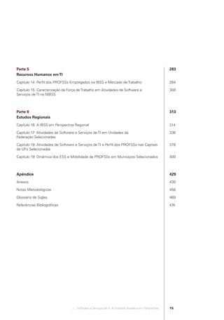 Parte 5                                                                                                    283
            Recursos Humanos em TI
            Capítulo 14: Perﬁl dos PROFSSs Empregados na IBSS e Mercado de Trabalho                                    284

            Capítulo 15: Caracterização da Força de Trabalho em Atividades de Software e                               300
            Serviços de TI na NIBSS



            Parte 6                                                                                                    313
            Estudos Regionais
            Capítulo 16: A IBSS em Perspectiva Regional                                                                314

            Capítulo 17: Atividades de Software e Serviços de TI em Unidades da                                        336
            Federação Selecionadas

            Capítulo 18: Atividades de Software e Serviços de TI e Perﬁl dos PROFSSs nas Capitais                      378
            de UFs Selecionadas

            Capítulo 19: Dinâmica dos ESS e Mobilidade de PROFSSs em Municípios Selecionados                           400



            Apêndice                                                                                                   429
            Anexos                                                                                                     430

            Notas Metodológicas                                                                                        458

            Glossário de Siglas                                                                                        469

            Referências Bibliográﬁcas                                                                                  474




                                             .::..: Software e Serviços de TI: A Indústria Brasileira em Perspectiva   15




Software e Servicos de TI 2012.indb 15                                                                                       22/05/2012 16:36:40
 