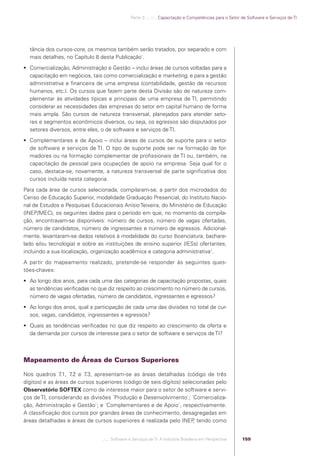 Parte 3 .:..:::.. Capacitação e Competências para o Setor de Software e Serviços de TI




                tância dos cursos-core, os mesmos também serão tratados, por separado e com
                mais detalhes, no Capítulo 8 desta Publicação`.
             Comercialização, Administração e Gestão – inclui áreas de cursos voltadas para a
              capacitação em negócios, tais como comercialização e marketing, e para a gestão
              administrativa e ﬁnanceira de uma empresa (contabilidade, gestão de recursos
              humanos, etc.). Os cursos que fazem parte desta Divisão são de natureza com-
              plementar às atividades típicas e principais de uma empresa de TI, permitindo
              considerar as necessidades das empresas do setor em capital humano de forma
              mais ampla. São cursos de natureza transversal, planejados para atender seto-
              res e segmentos econômicos diversos, ou seja, os egressos são disputados por
              setores diversos, entre eles, o de software e serviços de TI.
             Complementares e de Apoio – inclui áreas de cursos de suporte para o setor
              de software e serviços de TI. O tipo de suporte pode ser na formação de for-
              madores ou na formação complementar de proﬁssionais de TI ou, também, na
              capacitação de pessoal para ocupações de apoio na empresa. Seja qual for o
              caso, destaca-se, novamente, a natureza transversal de parte signiﬁcativa dos
              cursos incluída nesta categoria.
            Para cada área de cursos selecionada, compilaram-se, a partir dos microdados do
            Censo de Educação Superior, modalidade Graduação Presencial, do Instituto Nacio-
            nal de Estudos e Pesquisas Educacionais Anísio Teixeira, do Ministério de Educação
            (INEP/MEC), os seguintes dados para o período em que, no momento da compila-
            ção, encontravam-se disponíveis: número de cursos, número de vagas ofertadas,
            número de candidatos, número de ingressantes e número de egressos. Adicional-
            mente, levantaram-se dados relativos à modalidade do curso (licenciatura, bachare-
            lado e/ou tecnologia) e sobre as instituições de ensino superior (IESs) ofertantes,
            incluindo a sua localização, organização acadêmica e categoria administrativa1.
            A partir do mapeamento realizado, pretende-se responder às seguintes ques-
            tões-chaves:
             Ao longo dos anos, para cada uma das categorias de capacitação propostas, quais
              as tendências veriﬁcadas no que diz respeito ao crescimento no número de cursos,
              número de vagas ofertadas, número de candidatos, ingressantes e egressos?
             Ao longo dos anos, qual a participação de cada uma das divisões no total de cur-
              sos, vagas, candidatos, ingressantes e egressos?
             Quais as tendências veriﬁcadas no que diz respeito ao crescimento da oferta e
              da demanda por cursos de interesse para o setor de software e serviços de TI?



            Mapeamento de Áreas de Cursos Superiores

            Nos quadros 7.1, 7.2 e 7.3, apresentam-se as áreas detalhadas (código de três
            dígitos) e as áreas de cursos superiores (código de seis dígitos) selecionadas pelo
            Observatório SOFTEX como de interesse maior para o setor de software e servi-
            ços de TI, considerando as divisões ´Produção e Desenvolvimento`; ´Comercializa-
            ção, Administração e Gestão`; e ´Complementares e de Apoio`, respectivamente.
            A classiﬁcação dos cursos por grandes áreas de conhecimento, desagregadas em
            áreas detalhadas e áreas de cursos superiores é realizada pelo INEP tendo como
                                                                                  ,


                                            .::..: Software e Serviços de TI: A Indústria Brasileira em Perspectiva   159




Software e Servicos de TI 2012.indb 159                                                                                                    22/05/2012 16:36:50
 