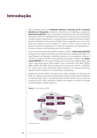 Introdução


                                              Neste segundo volume da Publicação Software e Serviços de TI: A Indústria
                                              Brasileira em Perspectiva, reitera-se a importância da metodologia utilizada pelo
                                              Observatório SOFTEX. O ponto de partida é a Classiﬁcação Nacional das Atividades
                                              Econômicas (CNAE). A CNAE baseia-se em padrão internacional, a ISIC (International
                                              Standard Industry Classiﬁcation), o que permite que os dados referentes à Indústria
                                              Brasileira de Software e Serviços de TI (IBSS) sejam comparados com os de outros
                                              países que utilizam o mesmo padrão. É o caso de vários institutos oﬁciais de
                                              pesquisa, da OECD (Organisation for Economic Co-operation and Development) e
                                              da Eurostat (Gabinete de Estatísticas da União Européia).
                                              A partir da deﬁnição de âmbito da IBSS, baseada na CNAE, o Observatório SOFTEX
                                              consegue cruzar dados provenientes de várias pesquisas realizadas pelo IBGE (Ins-
                                              tituto Brasileiro de Geograﬁa e Estatística), parceiro na empreitada de conhecer e
                                              monitorar os avanços da IBSS. Parte signiﬁcativa dos dados utilizados pelo Obser-
                                              vatório SOFTEX tem como fonte a Pesquisa Anual de Serviços (PAS) do IBGE. Mas
                                              várias outras pesquisas do IBGE também foram consultadas: PSTI 2009, PINTEC
                                              2005 e 2008 e PIA 2009, além do Cadastro de Empresas do Instituto, o CEMPRE.
                                              Em muitos casos, foram solicitadas tabelas especiais, com aberturas diferentes
                                              daquelas obtidas diretamente nas publicações das pesquisas.
                                              Através do conceito CNAE, é possível cruzar dados coletados nas pesquisas do
                                              IBGE com dados provenientes de registros administrativos do Ministério do Trabalho
                                              e Emprego (MTE), sobre o mercado formal de trabalho. Neste volume, utilizam-se
                                              as bases do MTE, RAIS, Raismigra e CAGED, para mapear e monitorar o mercado
                                              formal de trabalho na IBSS (Figura I.1).


                                              Figura I.1 - Laço relacional CNAE



                                                                                      IBGE

                                                                                    PAS                 PIA
                                                                                                                             OECD
                                                                       CEMPRE

                                                                                    PAC                PINTEC



                                                                                                                              Institutos
                                                                 RAIS               RAISMIGRA                                 oﬁciais de
                                                                                                                              estatística
                                                                            MTE
                                                                                                                  Eurostat
                                                                            CAGED


                                              Fonte: Observatório SOFTEX.




                                         16   Software e Serviços de TI: A Indústria Brasileira em Perspectiva :..::.




Software e Servicos de TI 2012.indb 16                                                                                                      22/05/2012 16:36:40
 