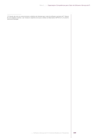 Parte 3 .:..:::.. Capacitação e Competências para o Setor de Software e Serviços de TI




            1) O estudo não inclui os cursos de ensino a distância de interesse para o setor de software e serviços de TI. Trata-se
            de uma tendência recente, a ser incluída no repertório de busca e análise do Observatório SOFTEX em um próximo
            volume da Publicação




                                                          .::..: Software e Serviços de TI: A Indústria Brasileira em Perspectiva     177




Software e Servicos de TI 2012.indb 177                                                                                                                  22/05/2012 16:36:51
 