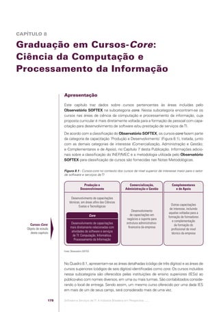 CAPÍTULO 8

            Graduação em Cursos-Core:
            Ciência da Computação e
            Processamento da Informação

                                                Apresentação

                                                Este capítulo traz dados sobre cursos pertencentes às áreas incluídas pelo
                                                Observatório SOFTEX na subcategoria core. Nessa subcategoria encontram-se os
                                                cursos nas áreas de ciência da computação e processamento da informação, cuja
                                                proposta curricular é mais diretamente voltada para a formação de pessoal com capa-
                                                citação para desenvolvimento de software e/ou prestação de serviços de TI.
                                                De acordo com a classiﬁcação do Observatório SOFTEX, os cursos-core fazem parte
                                                da categoria de capacitação ´Produção e Desenvolvimento` (Figura 8.1), tratada, junto
                                                com as demais categorias de interesse (Comercialização, Administração e Gestão;
                                                e Complementares e de Apoio), no Capítulo 7 desta Publicação. Informações adicio-
                                                nais sobre a classiﬁcação do INEP/MEC e a metodologia utilizada pelo Observatório
                                                SOFTEX para classiﬁcação de cursos são fornecidas nas Notas Metodológicas.

                                                Figura 8.1 - Cursos-core no contexto dos cursos de nível superior de interesse maior para o setor
                                                de software e serviços de TI


                                                                  Produção e                         Comercialização,             Complementares
                                                                Desenvolvimento                    Administração e Gestão           e de Apoio

                                                       Desenvolvimento de capacitações
                                                     técnicas, em áreas aﬁns das Ciências
                                                            Exatas e Tecnológicas                                                 Outras capacitações
                                                                                                                                 de interesse, incluindo
                                                                                                        Desenvolvimento
                                                                                                                                aquelas voltadas para a
                                                                         Core                         de capacitações em
                                                                                                                                formação de formadores
                                                                                                    negócios e suporte para
                                                                                                                                   e complementação
                         Cursos-Core:                 Desenvolvimento de capacitações               estrutura administrativo-
                                                                                                                                     da formação do
                       Objeto de estudo               mais diretamente relacionadas com              ﬁnanceira da empresa
                                                                                                                                  proﬁssional de nível
                         deste capítulo                atividades de software e serviços
                                                                                                                                   técnico da empresa
                                                        de TI: Computação, Informática,
                                                         Processamento da Informação


                                                Fonte: Observatório SOFTEX




                                                No Quadro 8.1, apresentam-se as áreas detalhadas (código de três dígitos) e as áreas de
                                                cursos superiores (códigos de seis dígitos) identiﬁcadas como core. Os cursos incluídos
                                                nessa subcategoria são oferecidos pelas instituições de ensino superiores (IESs) ao
                                                público-alvo com nomes diversos, em uma ou mais turmas. São contabilizados conside-
                                                rando o local de entrega. Sendo assim, um mesmo curso oferecido por uma dada IES
                                                em mais de um de seus campi, será considerado mais de uma vez.

                                          178   Software e Serviços de TI: A Indústria Brasileira em Perspectiva :..::.




Software e Servicos de TI 2012.indb 178                                                                                                             22/05/2012 16:36:51
 