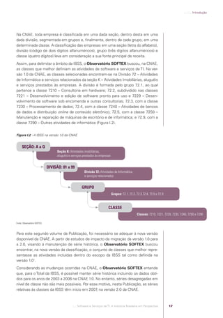 .:..:::.. Introdução




            Na CNAE, toda empresa é classiﬁcada em uma dada seção, dentro desta em uma
            dada divisão, segmentada em grupos e, ﬁnalmente, dentro de cada grupo, em uma
            determinada classe. A classiﬁcação das empresas em uma seção (letra do alfabeto),
            divisão (código de dois dígitos alfanuméricos), grupo (três dígitos alfanuméricos) e
            classe (quatro dígitos) leva em consideração a sua fonte principal de receita.
            Assim, para delimitar o âmbito da IBSS, o Observatório SOFTEX buscou, na CNAE,
            as classes que melhor deﬁniam as atividades de software e serviços de TI. Na ver-
            são 1.0 da CNAE, as classes selecionadas encontram-se na Divisão 72 – Atividades
            de Informática e serviços relacionados da seção K – Atividades Imobiliárias, aluguéis
            e serviços prestados às empresas. A divisão é formada pelo grupo 72.1, ao qual
            pertence a classe 7210 – Consultoria em hardware; 72.2, subdividido nas classes
            7221  – Desenvolvimento e edição de software pronto para uso e 7229 – Desen-
            volvimento de software sob encomenda e outras consultorias; 72.3, com a classe
            7230 – Processamento de dados; 72.4, com a classe 7240 – Atividades de bancos
            de dados e distribuição online de conteúdo eletrônico; 72.5, com a classe 7250 –
            Manutenção e reparação de máquinas de escritório e de informática; e 72.9, com a
            classe 7290 – Outras atividades de informática (Figura I.2).


            Figura I.2 - A IBSS na versão 1.0 da CNAE


                 SEÇÃO: A a Q
                                                Seção K: Atividades imobiliárias,
                                                aluguéis e serviços prestados às empresas


                                          DIVISÃO: 01 a 99
                                                                    Divisão 72: Atividades de Informática
                                                                    e serviços relacionados


                                                                  GRUPO
                                                                                            Grupos: 72.1, 72.2, 72.3,72.4, 72.5 e 72.9


                                                                                        CLASSE
                                                                                                                Classes: 7210, 7221, 7229, 7230, 7240, 7250 e 7290

            Fonte: Observatório SOFTEX.



            Para este segundo volume da Publicação, foi necessário se adequar à nova versão
            disponível da CNAE. A partir de estudos de impacto da migração da versão 1.0 para
            a 2.0, visando à manutenção de série histórica, o Observatório SOFTEX buscou
            encontrar, na nova versão da classiﬁcação, o conjunto de classes que melhor repre-
            sentasse as atividades incluídas dentro do escopo da IBSS tal como deﬁnida na
            versão 1.01.
            Considerando as mudanças ocorridas na CNAE, o Observatório SOFTEX entende
            que, para o Total da IBSS, é possível manter série histórica incluindo os dados obti-
            dos para os anos de 2003 a 2006 na CNAE 1.0. No entanto, séries desagregadas em
            nível de classe não são mais possíveis. Por esse motivo, nesta Publicação, as séries
            relativas às classes da IBSS têm início em 2007 na versão 2.0 da CNAE.
                                                            ,



                                                          .::..: Software e Serviços de TI: A Indústria Brasileira em Perspectiva        17




Software e Servicos de TI 2012.indb 17                                                                                                                         22/05/2012 16:36:40
 
