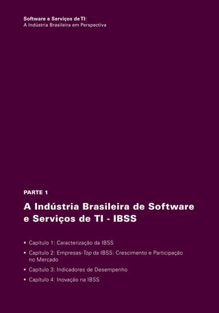Software e Serviços de TI:
                   A Indústria Brasileira em Perspectiva




                   PARTE 1

                   A Indústria Brasileira de Software
                   e Serviços de TI - IBSS

                    Capítulo 1: Caracterização da IBSS
                    Capítulo 2: Empresas-Top da IBSS: Crescimento e Participação
                     no Mercado
                    Capítulo 3: Indicadores de Desempenho
                    Capítulo 4: Inovação na IBSS




Software e Servicos de TI 2012.indb 25                                              22/05/2012 16:36:40
 