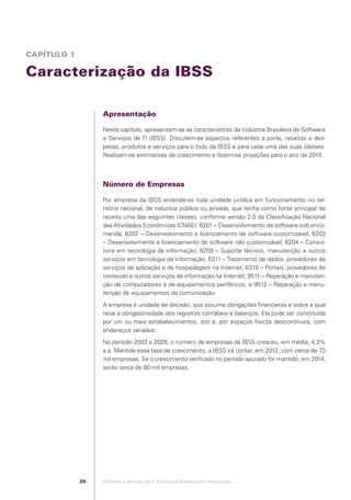 CAPÍTULO 1

            Caracterização da IBSS

                                              Apresentação

                                              Neste capítulo, apresentam-se as características da Indústria Brasileira de Software
                                              e Serviços de TI (IBSS). Discutem-se aspectos referentes a porte, receitas e des-
                                              pesas, produtos e serviços para o todo da IBSS e para cada uma das suas classes.
                                              Realizam-se estimativas de crescimento e fazem-se projeções para o ano de 2014.



                                              Número de Empresas

                                              Por empresa da IBSS entende-se toda unidade jurídica em funcionamento no ter-
                                              ritório nacional, de natureza pública ou privada, que tenha como fonte principal de
                                              receita uma das seguintes classes, conforme versão 2.0 da Classiﬁcação Nacional
                                              das Atividades Econômicas (CNAE): 6201 – Desenvolvimento de software sob enco-
                                              menda; 6202 – Desenvolvimento e licenciamento de software customizável; 6203
                                              – Desenvolvimento e licenciamento de software não customizável; 6204 – Consul-
                                              toria em tecnologia da informação; 6209 – Suporte técnico, manutenção e outros
                                              serviços em tecnologia da informação; 6311 – Tratamento de dados, provedores de
                                              serviços de aplicação e de hospedagem na Internet; 6319 – Portais, provedores de
                                              conteúdo e outros serviços de informação na Internet; 9511 – Reparação e manuten-
                                              ção de computadores e de equipamentos periféricos; e 9512 – Reparação e manu-
                                              tenção de equipamentos de comunicação.
                                              A empresa é unidade de decisão, que assume obrigações ﬁnanceiras e sobre a qual
                                              recai a obrigatoriedade dos registros contábeis e balanços. Ela pode ser constituída
                                              por um ou mais estabelecimentos, isto é, por espaços físicos descontínuos, com
                                              endereços variados.
                                              No período 2003 a 2009, o número de empresas da IBSS cresceu, em média, 4,3%
                                              a.a. Mantida essa taxa de crescimento, a IBSS irá contar, em 2012, com cerca de 73
                                              mil empresas. Se o crescimento veriﬁcado no período apurado for mantido, em 2014,
                                              serão cerca de 80 mil empresas.




                                         26   Software e Serviços de TI: A Indústria Brasileira em Perspectiva :..::.




Software e Servicos de TI 2012.indb 26                                                                                      22/05/2012 16:36:40
 