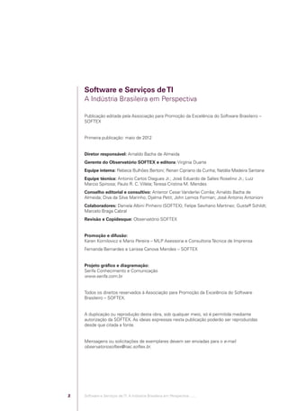 Software e Serviços de TI
                                            A Indústria Brasileira em Perspectiva

                                            Publicação editada pela Associação para Promoção da Excelência do Software Brasileiro –
                                            SOFTEX


                                            Primeira publicação: maio de 2012


                                            Diretor responsável: Arnaldo Bacha de Almeida
                                            Gerente do Observatório SOFTEX e editora: Virgínia Duarte
                                            Equipe interna: Rebeca Bulhões Bertoni; Renan Cipriano da Cunha; Natália Madeira Santana
                                            Equipe técnica: Antonio Carlos Diegues Jr.; José Eduardo de Salles Roselino Jr.; Luiz
                                            Marcio Spinosa; Paulo R. C. Villela; Teresa Cristina M. Mendes
                                            Conselho editorial e consultivo: Antenor Cesar Vanderlei Corrêa; Arnaldo Bacha de
                                            Almeida; Diva da Silva Marinho; Djalma Petit; John Lemos Forman; José Antonio Antonioni
                                            Colaboradores: Daniela Albini Pinheiro (SOFTEX); Felipe Sevihano Martinez; Gustaff Schildt;
                                            Marcelo Braga Cabral
                                            Revisão e Copidesque: Observatório SOFTEX


                                            Promoção e difusão:
                                            Karen Kornilovicz e Mario Pereira – MLP Asessoria e Consultoria Técnica de Imprensa
                                            Fernanda Bernardes e Larissa Canova Mendes – SOFTEX


                                            Projeto gráﬁco e diagramação:
                                            Serifa Conhecimento e Comunicação
                                            www.serifa.com.br


                                            Todos os direitos reservados à Associação para Promoção da Excelência do Software
                                            Brasileiro – SOFTEX.


                                            A duplicação ou reprodução desta obra, sob qualquer meio, só é permitida mediante
                                            autorização da SOFTEX. As ideias expressas nesta publicação poderão ser reproduzidas
                                            desde que citada a fonte.


                                            Mensagens ou solicitações de exemplares devem ser enviadas para o e-mail
                                            observatoriosoftex@nac.softex.br.




                                        2   Software e Serviços de TI: A Indústria Brasileira em Perspectiva :..::.




Software e Servicos de TI 2012.indb 2                                                                                               22/05/2012 16:36:39
 